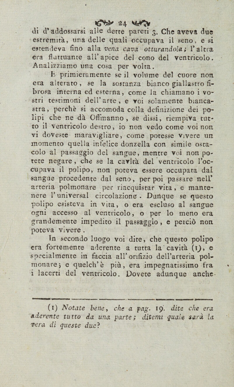 di d’addossarsi alle dette pareti 3. Che aveva due estremità, una delle quali occupava il seno, e si estendeva fino alla vena cava otturandola; V altra era fluttuante all’apice del cono del ventricolo. Analizziamo una cosa per volta. li primieramente se il volume del cuore non era aiterato, se la sostanza bianco giallastro fi¬ brosa interna ed esterna, come la chiamano i vo¬ stri testimoni dell’arte, e voi solamente bianca¬ stra, perchè si accomoda colla definizione dei po¬ lipi che ne dà Offra anno , sé dissi, riempiva tut¬ to il ventricolo destro, io non vedo come voi non. vi doveste maravigliare, come potesse vivere un momento quella infelice donzella con simile osta¬ colo al passaggio del sangue, mentre voi non po¬ tete negare , che se la cavità del ventricolo l’oc¬ cupava il polipo, non poteva essere occupata dal sangue procedente dai seno, per poi passare nelL* arteria polmonare per riacquistar vita, e mante¬ nere l’universal circolazione . Durique se questo polipo esisteva in vita, o era escluso al sangue ogni accesso al ventricolo, o per lo meno era grandemente impedito il passaggio , e perciò non poteva vìvere . In secondo luogo voi dite* che questo polipo era fortemente aderente a tutta la cavità (0* e specialmente in faccia all’orifizio dell’arteria pol¬ monare 5 e quelch’e più, era impegnatissimo fra i lacerti del ventricolo. Dovete adunque anche* (1) Notate beney che a pag. 19. dite che era aderente tutto da una parte; ditemi quale sarà la vera di queste due?