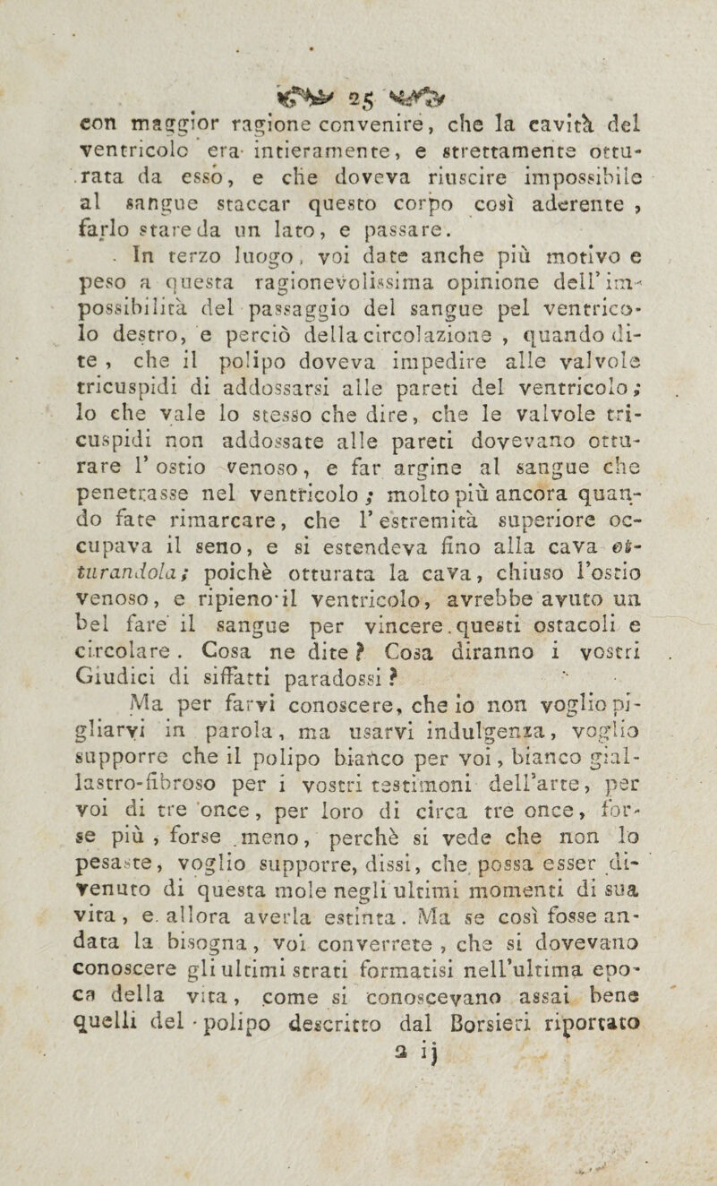 con maggior ragione convenire, che la cavità, del ventricolo era- intieramente, e strettamente ottu¬ rata da esso, e che doveva riuscire impossibile al sangue staccar questo corpo così aderente , farlo stareda un lato, e passare. . In terzo luogo, voi date anche più motivo e peso a questa ragionevolissima opinione delfina^ po ssibilità del passaggio del sangue pel ventrico¬ lo destro, e perciò della circolazione , quando di¬ te , che il polipo doveva impedire alle valvole tricuspidi di addossarsi alle pareti del ventricolo; lo che vale lo stesso che dire, che le valvole tri¬ cuspidi non addossate alle pareti dovevano ottu¬ rare 1’ ostio venoso, e far argine al sangue che penetrasse nel ventricolo; molto più ancora quan¬ do fate rimarcare, che l’estremità superiore oc¬ cupava il seno, e si estendeva Uno alla cava eè- turandola; poiché otturata la cava, chiuso l’ostio venoso, e ripieno*il ventricolo, avrebbe avuto un bel fare il sangue per vincere. questi ostacoli e circolare. Cosa ne dite ? Cosa diranno i vostri Giudici di siffatti paradossi ? Ma per farvi conoscere, che io non voglio pi¬ gliarvi in parola, ma usarvi indulgenza, voglio supporre che il polipo bianco per voi, bianco gial- lastro-fihroso per i vostri testimoni dell’arte, per voi di tre once, per loro di circa tre once, for¬ se più , forse .meno, perchè si vede che non lo pesaste, voglio supporre, dissi, che possa esser di¬ venuto di questa mole negli ultimi momenti di sua vita, e. allora averla estinta. Ma se così fosse an¬ data la bisogna, voi converrete , che si dovevano conoscere gli ultimi strati formatisi nelfultima epo¬ ca della vita, come si conoscevano assai bene quelli del • polipo descritto dal Borsisti riportato $ ij