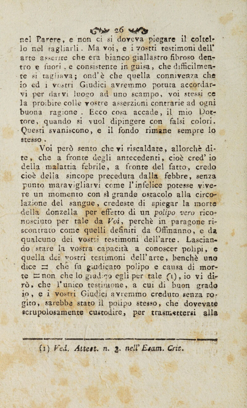 nel Falere, e non ci si doveva piegare il colte!* lo nel ragliarli. Ma. voi, e i vostri testimoni dell* arte assente che era bianco giallastro fibroso den- tro e fuori .e consistente in guisa, che difficilmen¬ te si'taglia va; end’è che quella connivenza che io ed 1 vostri Guidici avremmo potuta accordar¬ vi per darvi luo^o ad uno scampo, voi stessi ce la proibire colle vostre asserzioni contrarie ad ogni buona ragione . Ecco cosa accade, il mio Dot¬ tore, quando si vuol dipingere Con falsi colori. Questi svaniscono, e il fondo rimane sempre lo stesso . Voi però sento che vi riscaldate, allorché di¬ te, che a fronte degli antecedenti, cioè cred5 io della malattia febrile, a fronte del fatto, credo cioè della sincope preceduta dalla febbre, senza punto maravigliarvi come 1*infelice potesse vive¬ re un momento con sì grande ostacolo alla circo¬ lazione del sangue, credeste di spiegar la morte della donzella per effetto di un polipo vero rico¬ nosciuto per tale da Koi, perchè in paragone ri¬ scontrato come quelli definiti da Offmanno, e da qualcuno dei vostri testimoni dell’arte. Lascian¬ do stare la vostra capacità a conoscer polipi, e quella dei vostri testimoni dell’ arte, benché uno dice ze che fu giudicato polipo e causa di mor¬ te £nnon che lo giud eo egli per tale fi), io vi di¬ rò, che Tumco testimone, a cui di buon grado io, e i vostri Giudici avremmo creduto senza ro¬ gito, sarebbe stato il polipo stesso, che dovevate scrupolosamente custodire, per trasmettersi alla fi) Fed. Attese. n. 3. nell' Esam. Cric.