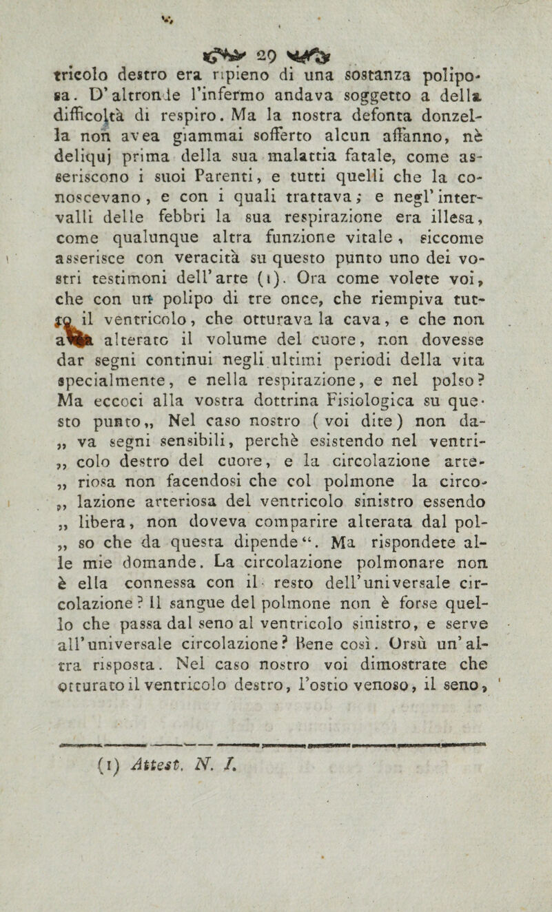 tricolo destro era ripieno di una sostanza polpo¬ sa. D’altronde l’infermo andava soggetto a della difficoltà di respiro. Ma la nostra defonta donzel¬ la non avea giammai sofferto alcun affanno, nè deliqui prima della sua malattia fatale, come as¬ seriscono i suoi Parenti, e tutti quelli che la co¬ noscevano, e con i quali trattava; e negl’inter¬ valli delle febbri la sua respirazione era illesa, come qualunque altra funzione vitale, siccome asserisce con veracità su questo punto uno dei vo¬ stri testimoni dell’arte (i). Ora come volete voi, che con un polipo di tre once, che riempiva tue- il ventricolo, che otturava la cava, e che non alterato il volume del cuore, non dovesse dar segni continui negli ultimi periodi della vita specialmente, e nella respirazione, e nel polso? Ma eccoci alla vostra dottrina Fisiologica su que¬ sto punto,, Nel caso nostro (voi dite) non da- „ va segni sensibili, perchè esistendo nel ventri- ,, colo destro del cuore, e la circolazione arte- ,, riosa non facendosi che col polmone la circo- p, lazione arteriosa del ventricolo sinistro essendo „ libera, non doveva comparire alterata dal pol- „ so che da questa dipende Ma rispondete al¬ le mie domande. La circolazione polmonare non è ella connessa con il resto dell’universale cir¬ colazione ? Il sangue del polmone non è forse quel¬ lo che passa dal seno al ventricolo sinistro, e serve all’universale circolazione ? Pene così. Orsù un’al¬ tra risposta. Nel caso nostro voi dimostrate che octurato il ventricolo destro, Fostio venoso, il seno, (i) Attest. N. /.