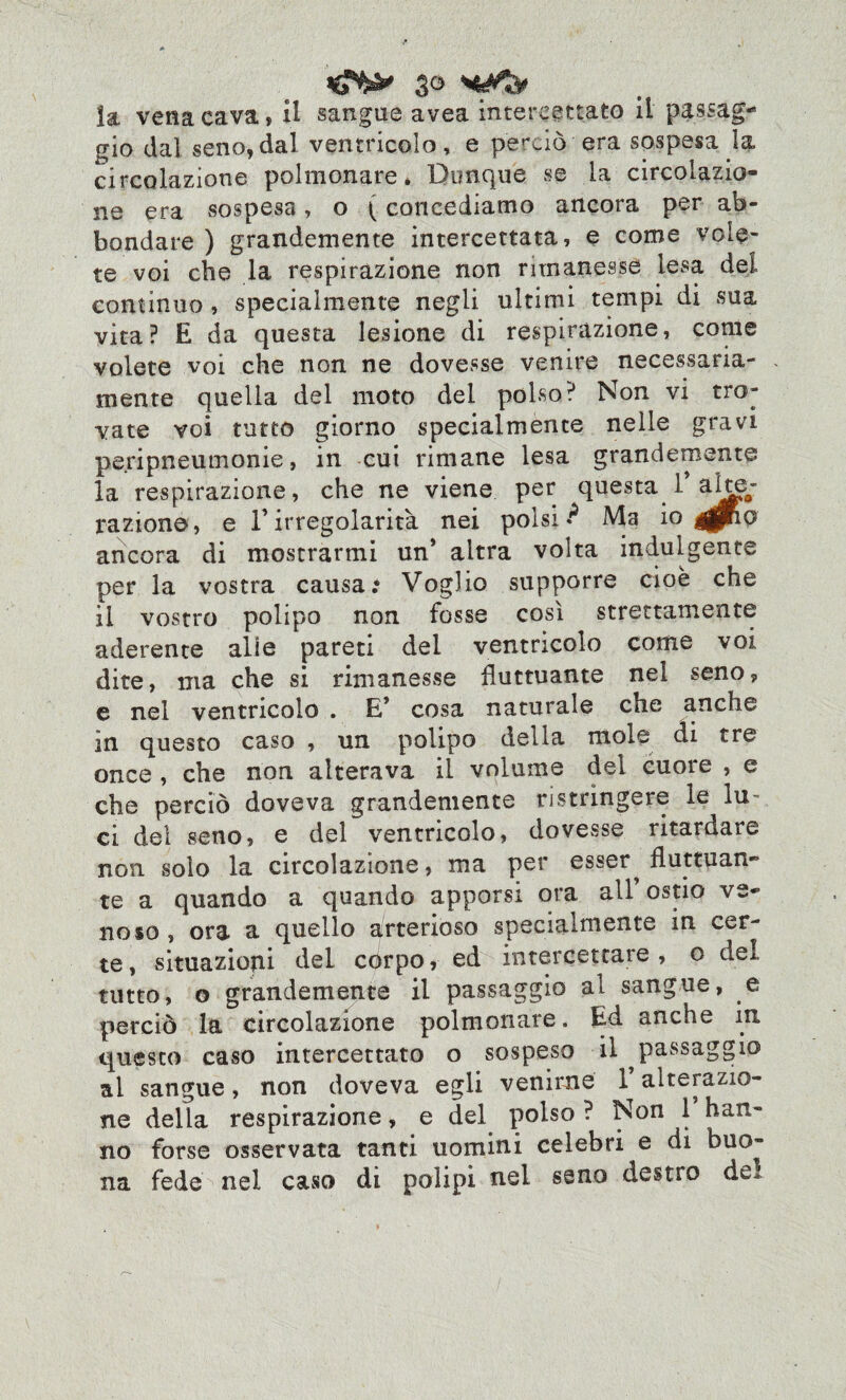 *6*^ so la vena cava * il sangue avea intercettato il passag¬ gio dal seno, dal ventricolo , e perciò era sospesa la circolazione polmonare* Dunque se la circolazio¬ ne era sospesa, o {concediamo ancora per ab¬ bondare ) grandemente intercettata, e come vole¬ te voi che la respirazione non rimanesse lesa del continuo , specialmente negli ultimi tempi di sua vita? E da questa lesione di respirazione, come volete voi che non ne dovesse venire necessaria¬ mente quella del moto del polso? Non vi tro¬ vate voi tutto giorno specialmente nelle gravi peripneumonie, in cui rimane lesa grandemente la respirazione, che ne viene per questa T ado¬ razione, e Tirregolarità nei polsi**5 Ma io ^pRo ancora di mostrarmi un’ altra volta indulgente per la vostra causa.* Voglio supporre cioè che il vostro polipo non fosse così strettamente aderente alle pareti del ventricolo come voi dite, ma che si rimanesse fluttuante nel seno? e nel ventricolo . E* cosa naturale che anche in questo caso , un polipo della mole di tre once , che non alterava il volume del cuore , e che perciò doveva grandemente ristrìngere le lu¬ ci del seno, e del ventricolo, dovesse ritardare non solo la circolazione, ma per esser^ fluttuan¬ te a quando a quando apporsi ora all’ ostio ve¬ noso, ora a quello arterioso specialmente in cer¬ te, situazioni del còrpo, ed intercettare , o del tutto, o grandemente il passaggio al sangue, e perciò la circolazione polmonare. Ed anche in questo caso intercettato o sospeso il ^passaggio al sangue, non doveva egli venirne 1* alterazio¬ ne della respirazione, e del polso ? Non 1 han¬ no forse osservata tanti uomini celebri e di buo¬ na fede nel caso di polipi nel seno destro de^