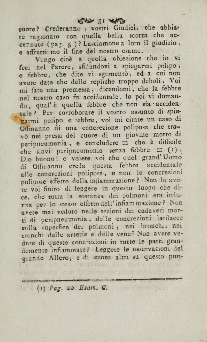 3* cuore? Crederanno 1 vostri Giudici, che abbia* te ragionato con quella bella scorta che ac¬ cennate ( pag. 5 )? Lasciamone a loro il giudizio, e affrettiamo il fine del nostro esame. Vengo cioè a quella obiezione che io vi feci nel Parere, sfidandovi a spiegarmi polipo, e febbre, che dite vi sgomentò, ed a cui non avete date che delle repliche troppo deboli. Voi mi fate una premessa, dicendomi, che la febbre nel nostro caso fu accidentale, lo poi vi doman¬ do, qual’è quella febbre che non sia * acciden¬ tale ? Per corroborare il vostro assunto di spie¬ garmi polipo e febbre, voi mi citate un caso di Offmanno di una concrezione poliposa che tro¬ vò nei pressi del cuore di un giovine morto di peripneumonia , e concludete tu che è difficile che siavi peripneumonia senza febbre ^ (0 • Dio buono! e volete voi che quel grand’Uomo di Offmanno creda questa febbre accidentale alle concrezioni polipose, e non le concrezioni polipose effetto della infiammazione ? Non lo ave¬ te voi finito dì leggere in questo luogo che di¬ ce, che tutta la sostanza dei polmoni era inda- r ta per lo stesso effetto dell’infiammazione ? Non avete mai veduto nelle sezioni dei cadaveri mor¬ ti di peripneumonia, delle concrezioni lardacee sulla supeifice dei polmoni , nei bronchi, nei tronchi delle arterie e delle vene? Non avete ve¬ dine di queste concrezioni in tutte le parti gran¬ demente infiammate? Leggete le osservazioni del orande Alierò, e di cento altri su questo pun- (1) Pag. ao. Esam.