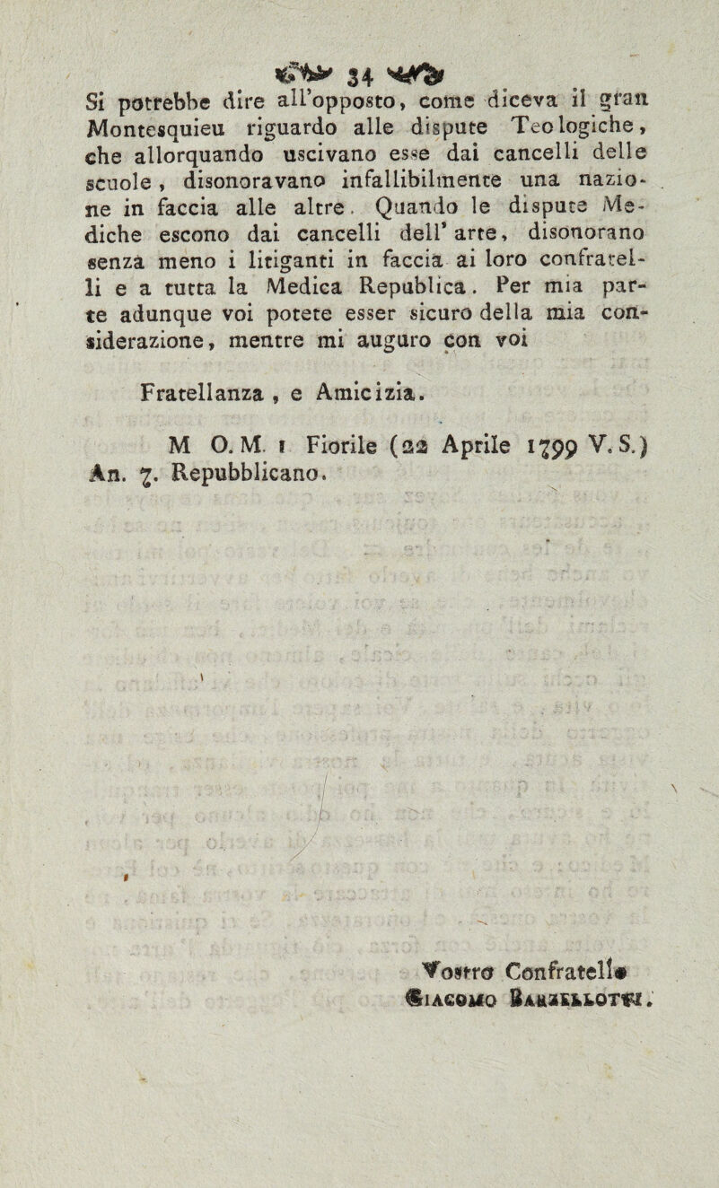 Si potrebbe dire all’opposto, come diceva il gran Montesquieu riguardo alle dispute Teologiche, che allorquando uscivano esse dai cancelli delle scuole, disonoravano infallibilmente una nazio¬ ne in faccia alle altre. Quando le dispute Me¬ diche escono dai cancelli dell’arte, disonorano senza meno i litiganti in faccia ai loro confratel¬ li e a tutta la Medica Republica. Per mia par¬ te adunque voi potete esser sicuro della mia con¬ siderazione, mentre mi auguro con voi Fratellanza , e Amicizia. M 0. M i Fiorile (22 Aprile 1799 V. S.) An. Repubblicano. > 1 Mostro Confratell# ^1 ACQUO BAK2Efc&0T$!.