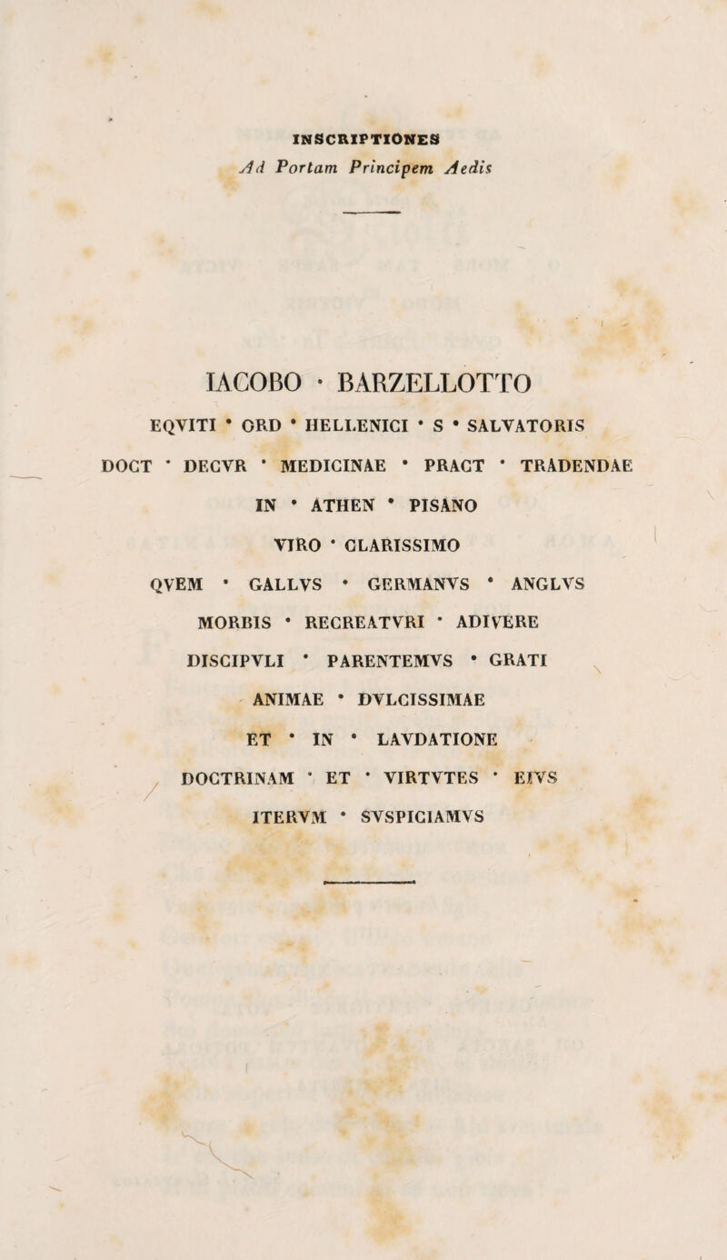 INSCRIPTIONES jld Portam Principem Aedis lACOBO • BARZELLOTTO EQVITI • ORD • HELLENICI * S • SALVATORIS DOGT * DECVR * MEDIGINAE * PRAGT * TRADENDAE IN • ATHEN • PISANO VIRO * GLARISSIMO QVEM • GALLVS • GERMANVS * ANGLVS MORRIS • REGREATVRI • ADIVERE DISGIPVLI • PARENTEMVS • GRATI ^ ANIMAE • DVLGISSIMAE ET • IN • LAVDATIONE ^ DOGTRINAM * ET * VIRTVTES * EIVS ITERVM • SVSPIGIAMVS