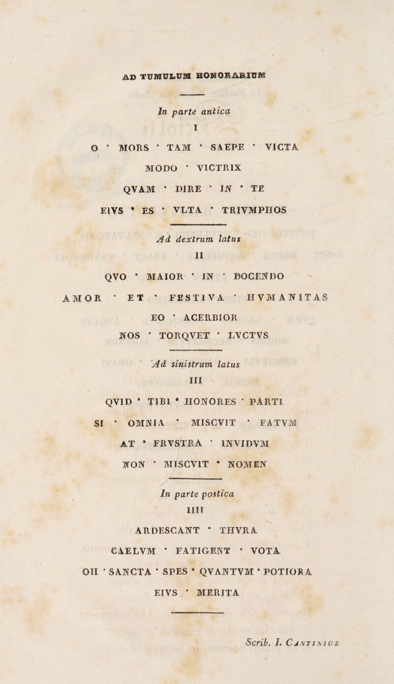 AD TUMUDVM HONORARZUM In parte antica I O ’ MORS • TAM • SAEPE ‘ VICTA S MODO * VICTRIX QVAM • DIRE • IJY • TE ElVS • ES * VLTA * TRIVMPHOS Ad dextrum latus II QVO • MAIOR • IN • DOCENDO AMOR * ET * FESTIVA * HVMANITAS EO * ACERBIOR NOS • TORQVET * LVGTVS 'Ad sinistrum latus HI QVID • TlBl • HONORES ’ PARTI SI • OMNIA * MISCVIT * FATVM AT • FRVSTRA • INVIDVM NON • MISCVIT • NOMEN In parte postica HIT ARDESCANT * THVRA CAELVM * FATIGENT * VOTA OH • SANCTA • SPES * QVANTVM * POTIORA EIVS * MERITA Scrih. l. CjntiMus
