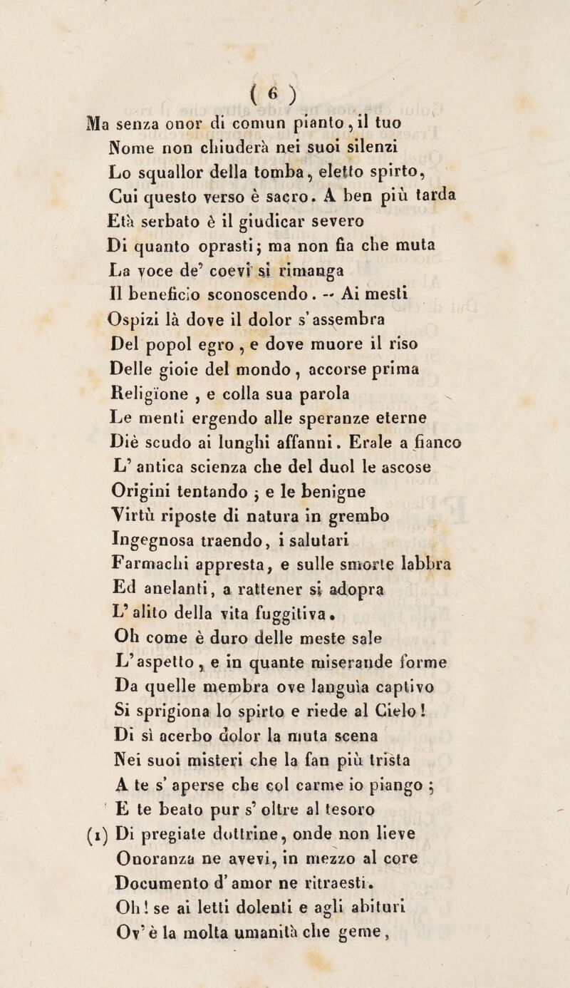 Ma senza onor di comun piantogli tuo Nome non chiuderà nei suol silenzi Lo squallor della tomba, eletto spirto, Cui questo verso è sacro. A ben più tarda Età serbato è il giudicar severo Di quanto oprasti j ma non fia che muta La yoce de’ coevi' si rimanga Il benefìcio sconoscendo. — Ai mesti Ospizi là dove il dolor s’assembra Del popol egro , e dove muore il riso Delle gioie del mondo, accorse prima Religione , e colla sua parola Le menti ergendo alle speranze eterne Diè scudo ai lunghi affanni. Erale a fianco L’ antica scienza che del duol le ascose Origini tentando j e le benigne Virtù riposte di natura in grembo Ingegnosa traendo, i salutari Fa rmachi appresta, e sulle smorte labbra Ed anelanti, a rattener si adopra L’alito della vita fuggitiva* Oh come è duro delle meste sale L’aspetto ^ e in quante miserande forme Da quelle membra ove languia captivo Si sprigiona lo spirto e riede al Cielo l Di si acerbo dolor la muta scena Nei suoi misteri che la fan più trista A te s’ aperse che col carme io piango 5 E te beato pur s’ oltre al tesoro (i) Di pregiale dottrine, onde non lieve Onoranza ne avevi, in mezzo al core Documento d’amor ne ritraesti. Oh! se ai letti dolenti e agli abituri Ov’ è la molta umanità che geme,