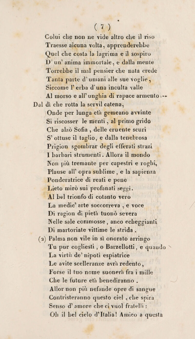 Colui che non ne vide altro che il riso Traesse alcuna volta, apprenderebbe Quel che costa la lagrima e il sospiro D un’ anima immortale, e dalla mente Terrebbe il mal pensier che nata crede Tanta parte d’ umani alle sue voglie , Siccome l’erba d’una incuba valle Al morso e all’unghia di rapace armento » — Dal di che rotta la servii catena. Onde per lunga età gemeano avvinte Si riscosser le menti, al primo grido Che alzò Sofia , delle cruente scuri S’ ottuse il taglio, e dalla tenebrosa Prigion sgombrar degli efferati strazi I barbari strumenti. Allora il mondo Non più tremante per capestri e roghi, Piause all’ opra sublime , e la sapienza Ponderatrice di reati e pene Lieto mirò sui profanati seggi. Al bel trionfo di cotanto vero La medie’ arte soccorreva , e voce Di ragion di pietà tuonò severa Nelle sale commosse, anco echeggianfi Di martoriate vittime le strida . (2) Palma non vile in si onorato arringo Tu pur cogliesti , o Barzellotti, e quando La virtù de’ nipoti espiatrice Le avite scelleranze avrà redento, Forse il tuo nome suonerà fra i mille Che le future età benediranno . Allor non più nefande opre di sangue Contristeranno questo cìel , che spira Senso d’ amore che ci vuol fratelli : Oh il bel cielo d’Italia! Amico a questa