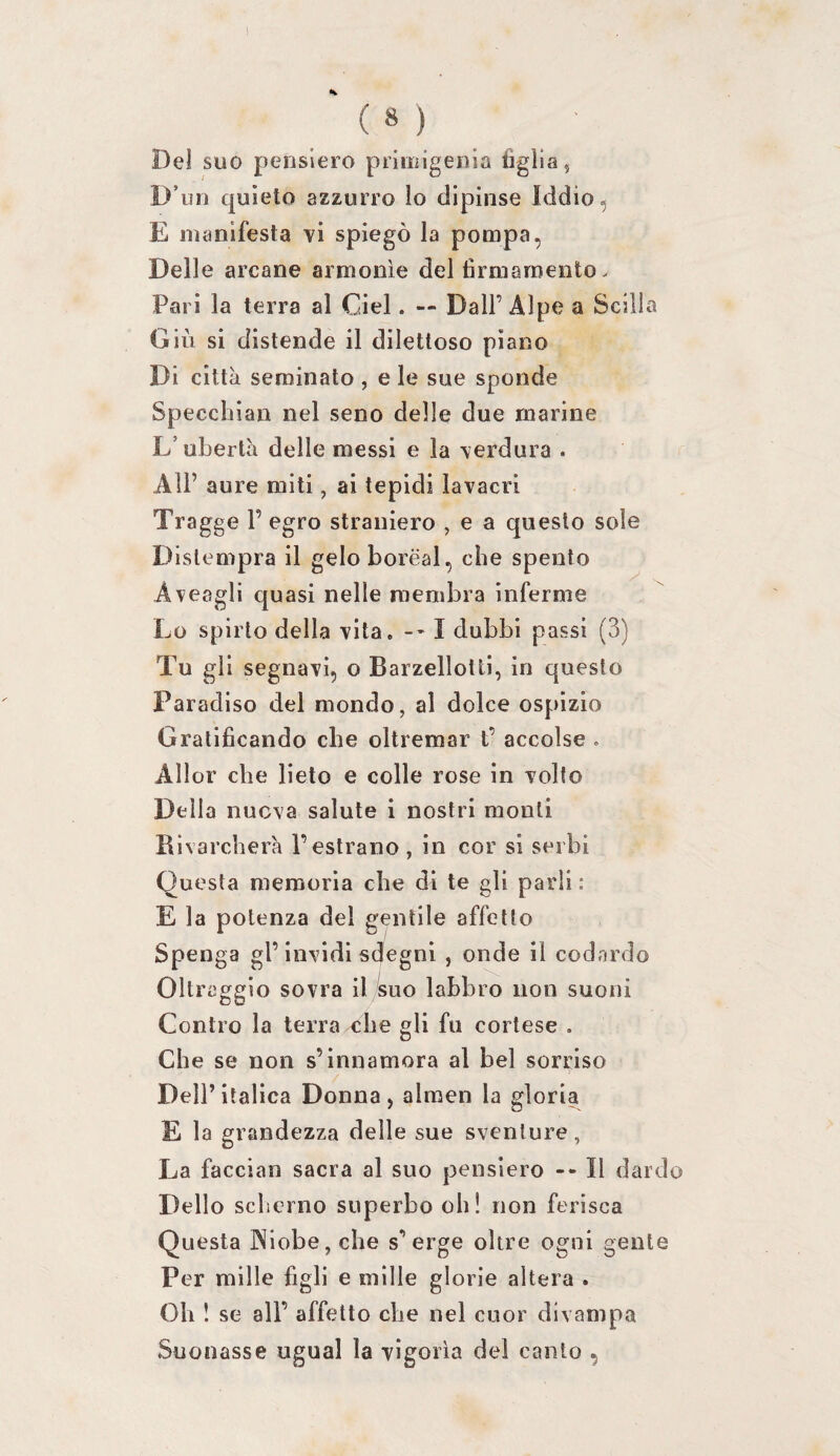 Dei suo pensiero primigenia figlia 5 D’un quieto azzurro lo dipinse Iddio, E manifesta vi spiegò la pompa, Delle arcane armonìe del firmamento. Pari la terra al Ciel. — Dall’Alpe a Scilla Giù si distende il dilettoso piano Di città seminalo , e le sue sponde Specchiai! nel seno delle due marine L’ubertà delle messi e la verdura . All’ aure miti, ai tepidi lavacri Tragge 1’ egro straniero , e a questo sole Dislempra il geloboréal, che spento Aveagli quasi nelle membra inferme Lo spirto della vita. --1 dubbi passi (3) Tu gii segnavi, o Barzellotti, in questo Paradiso del mondo, al dolce ospizio Gratificando che oltremar t’ accolse . Allor che lieto e colle rose in volto Della nuova salute i nostri monti Bìvarcherà l’estrano , in cor si serbi Questa memoria che di te gli parli : E la potenza del gentile affetto Spenga gl’invidi sdegni , onde il codardo Oltraggio sovra il suo labbro non suoni Contro la terra che gli fu cortese . Che se non s’innamora al bel sorriso Dell’italica Donna, almen la gloria E la grandezza delle sue sventure, La facciali sacra al suo pensiero --Il dard Dello scherno superbo oh! non ferisca Questa ]Niobe,che s’erge oltre ogni gente Per mille figli e mille glorie altera . Oh ! se all’ affetto che nel cuor divampa Suonasse ugual la vigoria del canto ,