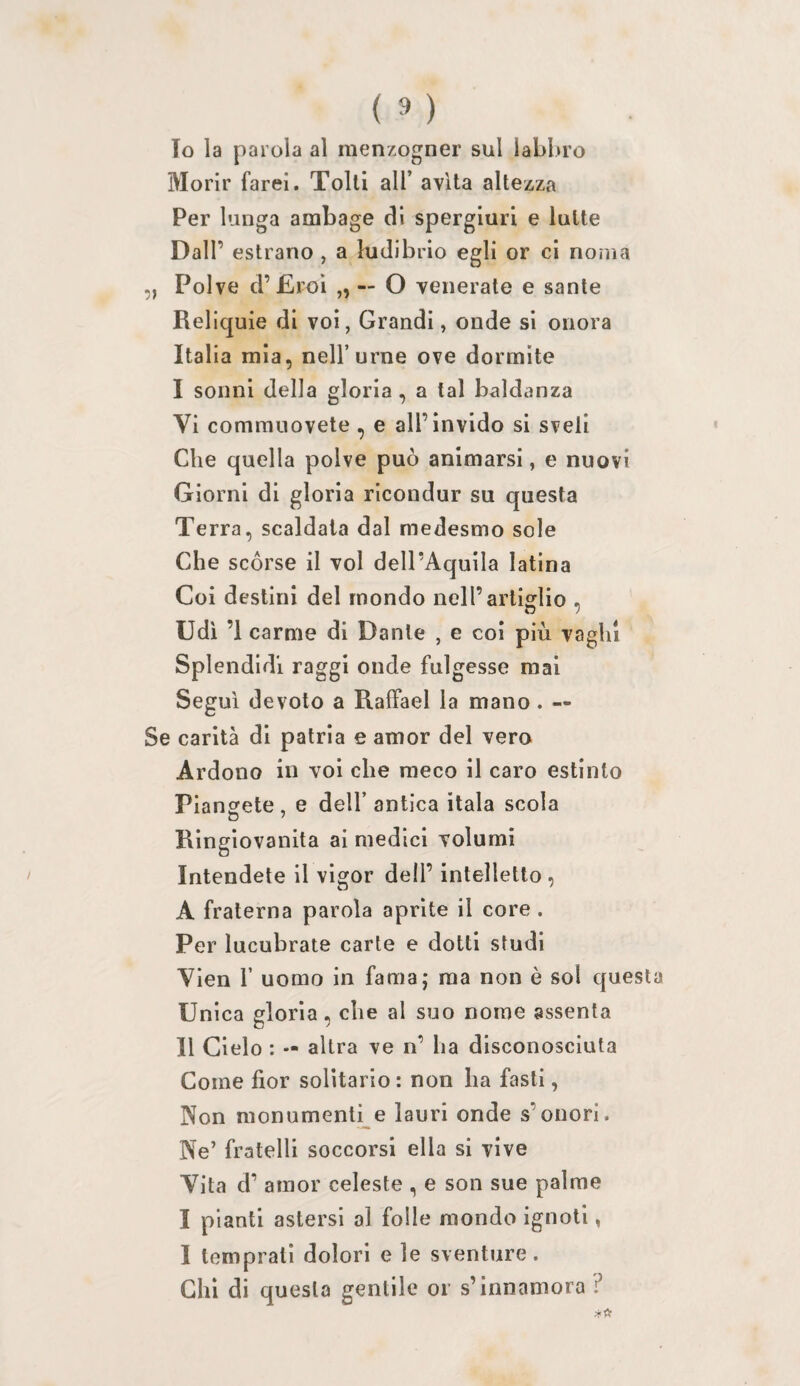 10 la parola al menzogner sul lablu’o Morir farei. Tolti all’ avita altezza Per lunga ambage di spergiuri e latte Dall’ estrano , a ludibrio egli or ci noma „ Polve d’Eroi „ — O venerate e sante Reliquie di voi, Grandi, onde si onora Italia mia, nell’urne ove dormite I sonni della gloria , a tal baldanza Vi commuovete, e all’invido si sveli Che quella polve può animarsi, e nuovi Giorni di gloria ricondur su questa Terra, scaldala dal medesmo sole Che scórse il voi dell’Aquila latina Coi destini del mondo nell’artiglio , Udì ’i carme di Dante , e coi più vaghi Splendidi raggi onde fulgesse mai Seguì devoto a RafFael la mano. — Se carità di patria e amor del vero Ardono in voi che meco il caro estinto Piansfete, e dell’antica itala scola Ringiovanita ai medici volumi Intendete il vigor dell’ intelletto, A fraterna parola aprite il core . Per lucubrate carte e dotti studi Vien r uomo in fama; ma non è sol questa Unica gloria, che al suo nome assenta 11 Cielo : — altra ve n’ ha disconosciuta Come fior solitario : non ha fasti, Non monumentile lauri onde s’onori. Ne’ fratelli soccorsi ella si vive Vita d’ amor celeste , e son sue palme I pianti astersi al folle mondo ignoti, I temprati dolori e le sventure. Chi di questa gentile or s’innamora ?