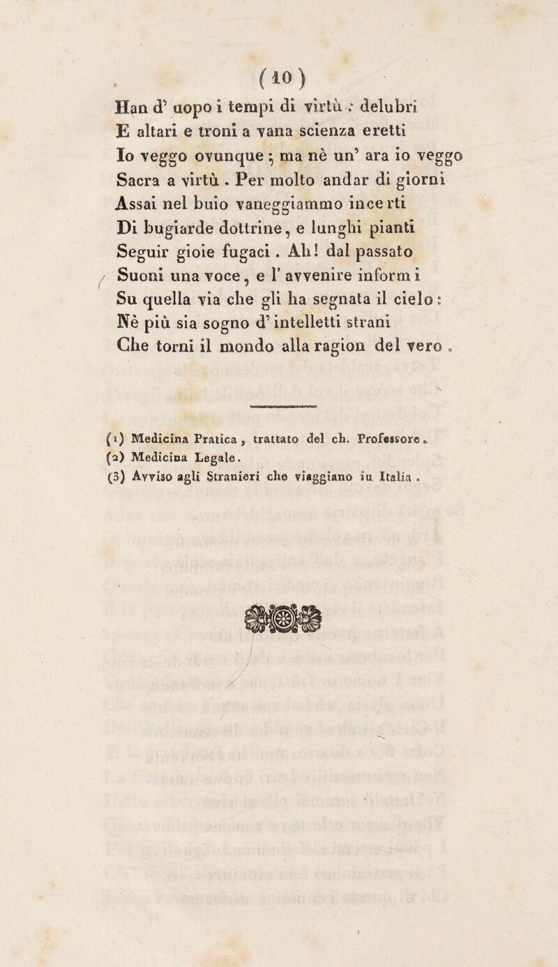 fio) Han d’ uopo i tempi di virtù .• delubri E altari e troni a vana scienza eretti Io veggo ovunque ^ ma nè un’ ara io veggo Sacra a virtù . Per molto andar di giorni Assai nel buio vaneggiammo incerti Di bugiarde dottrine, e lunghi pianti Seguir gioie fugaci. Ah! dal passato ^ Suoni una voce, e V avvenire inform i Su quella via che gli ha segnata il cielo : Nè più sia sogno d’intelletti strani Che torni il mondo alla ragion del vero . (1) Medicina Pratica, trattato del eh. Professore» (2) Medicina Legale. (3) Avviso agli Stranieri che viaggiano in Italia .