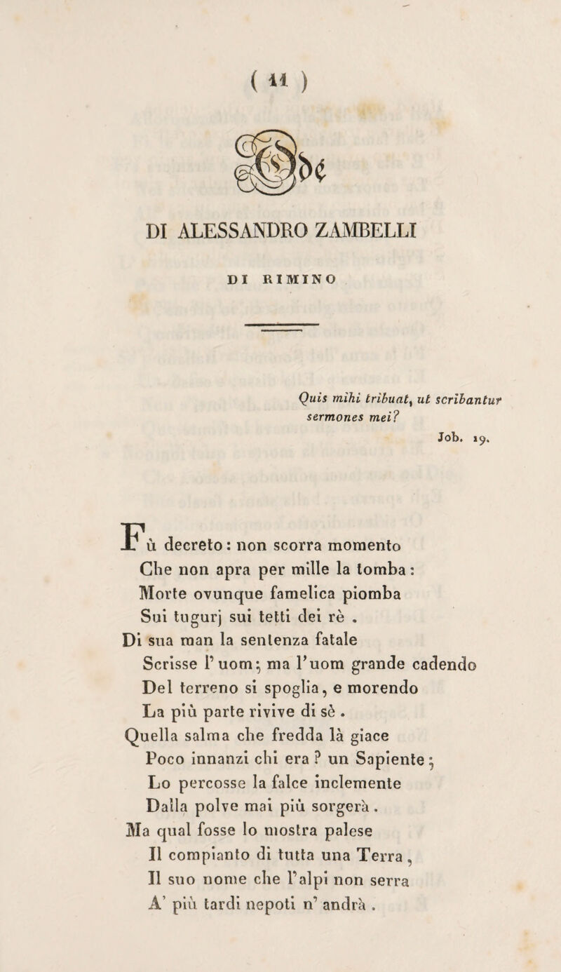 DI ALESSANDRO ZAMBELLI DI RIMINO Quis mihi tribuat^ ut scrihantuf sermones mei? Job. 19. Fù decreto : non scorra momento Che non apra per mille la tomba ; Morte ovunque famelica piomba Sui tugurj sui tetti dei rè . Di sua man la sentenza fatale Scrisse l’uom^ ma Tuom grande cadendo Del terreno si spoglia, e morendo La più parte rivive di sè . Quella salma che fredda là giace Poco innanzi chi era ? un Sapiente ; Lo percosse la falce inclemente Dalla polve mal più sorgerà. Ma qual fosse lo mostra palese Il compianto di tinta una Terra, Il suo nome che Palpi non serra A’ più tardi nepoti n’ andrà .