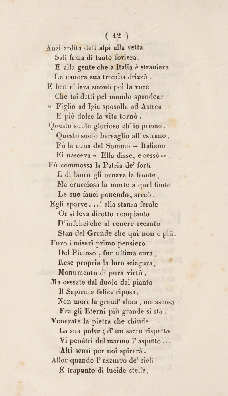 Anzi ardita dell’alpi alla vetta Sali fama di tanto foriera, E alla gente che a Italia è straniera La canora sua tromba drizzò . E ben chiara suonò poi la voce Che tai detti pel mondo spandea: 59 Figlio ad Igia sposolla ad Astrea E più dolce la vita tornò , Questo suolo glorioso ch’io premo, Questo suolo bersaglio all’ eslrano, Fii la cuna del Sommo — Italiano Ei nasceva 55 Ella disse, e cessò — . Fù commossa la Patria de’ forti £ di lauro gli ornava la fronte , Ma crucciosa la morte a quel fonte Le sue fauci ponendo, seccò . Egli sparve. ..! alla stanza ferale Or si leva dirotto compianto D’infelici che al cenere accanto Stan del Grande che qui non è più. Furo i miseri primo pensiero Del Pietoso , fur ultima cura , Rese propria la loro sciagura, Monumento di pura virtù , Ma cessale dal duolo dal pianto Il Sapiente felice riposa, Non mori la grand’ alma , ma ascosa Fra gli Eterni più grande si sta . Venerate la pietra che chiude La sua polve ^ d’ un sacro rispetto Vi penetri del marmo 1’ aspetto ... Alti sensi per noi spirerà . Allor quando 1’ azzurro de’ cieli E trapunto di lucide stelle,
