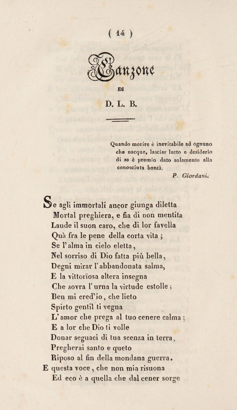 DI D. L. B. Quando morire è inevitabile ad ognuno che nacque, lasciar lutto e desiderio di se è premio dato solamente alla conosciuta bonità. P. Giordani Se agli immortali ancor giunga diletta Mortai preghiera, e fia di non mentita Laude il suon caro, che di lor favella Qua fra le pene della corta vita ; Se l’alma in cielo eletta. Nel sorriso di Dio fatta più bella, Degni mirar r abbandonata salma, E la vittoriosa altera insegna Che sovra l’urna la virtude estolle ; Ben mi cred’lo, che lieto Spirto gentil ti vegna L’amor che prega al tuo cenere calma ; E a lor che Dio ti volle Donar seguaci di tua scenza in terra, Pregherai santo e queto Riposo al fin della mondana guerra# E questa voce , che non mia risuona Ed eco è a quella che dal cener sorge