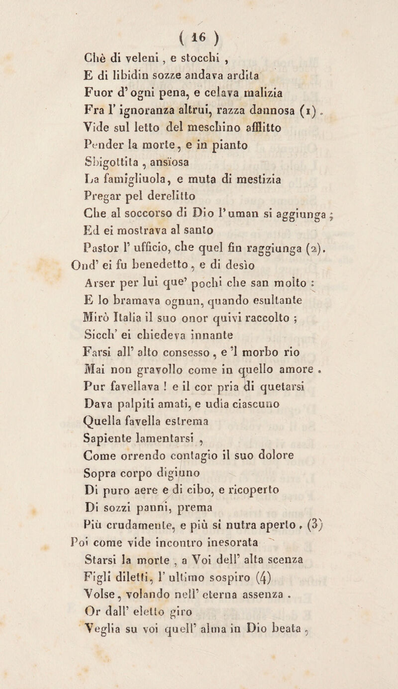 Gilè di veleni, e stocchi , E di libidin sozze andava ardila Fuor d’ogni pena, e celava malizia Fra r ignoranza altrui, razza dannosa (i). Vide sul letto del meschino afflitto Pender la morte, e in pianto SI. ùgottita , ansiosa La famigliuola, e muta di mestizia Pregar pel derelitto Che al soccorso di Dio Puman si aggiunga ; Ed ei mostrava al santo Pastor 1’ ufficio, che quel fin raggiunga (2). Ond’ ei fu benedetto, e di desìo Arser per lui que’ pochi che san molto : E lo bramava ognun, quando esultante Mirò Italia il suo onor quivi raccolto ; Siedi’ ei chiedeva innante Farsi all’ alto consesso , e ’l morbo rio Mai non gravollo come in quello amore . Pur favellava ! e il cor pria di quetarsi Dava palpiti amati, e udia ciascuno Quella favella estrema Sapiente lamentarsi , Come orrendo contagio il suo dolore Sopra corpo digiuno \ Di puro aere e di cibo, e ricoperto / Di sozzi panni, prema Più crudamente, e più si nutra aperto , (3) Poi come vide incontro inesorata Starsi la morte , a Voi dell’ alta scenza Figli diletti, r ultimo sospiro (4) Volse, volando nell’ eterna assenza . Or dall’ eletto giro Veglia su voi quell’ alma in Dio beata ,
