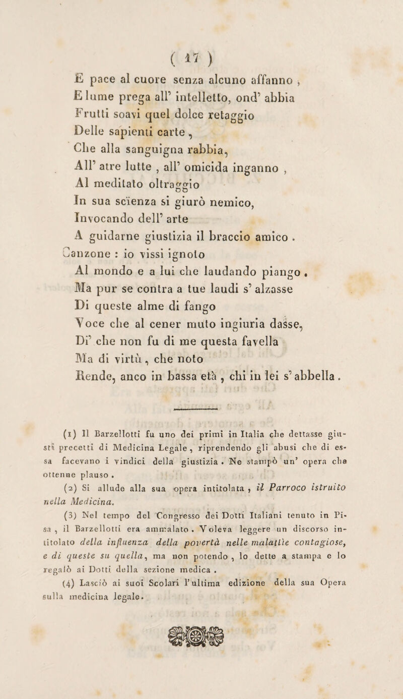 ( ) E pace al cuore senza alcuno affanno ^ E lume prega all’ intelletto, ond’ abbia Fruiti soavi quel dolce retaggio Delle sapienti carte, Che alla sanguigna rabbia, All’ atre lutte , all’ omicida inganno , Al meditalo oltra^trlo OO In sua scienza si giurò nemico, Invocando dell’ arte A guidarne giustizia il braccio amico . Canzone : io vissi ignoto Al mondo e a lui che laudando piango • Ma pur se conira a tue laudi s’ alzasse Di queste alme di fango Aoce che al cener muto ingiuria dasse, Di’ che non fu di me questa favella Ma di virtù, che noto Rende, anco in bassa età , chi in lei s’abbella . (1) Il Barzelletti fu uno dei primi in Italia die dettasse giu¬ sti precetti di Medicina Legale, riprendendo gli abusi die di es¬ sa facevano i vindici della giustizia . Ne stampò un’ opera eba ottenne plauso . (2) Si allude alla sua opera intitolata , il Parroco istruito nella Medicina. (3) Nel tempo del Congresso dei Dotti Italiani tenuto in Pi¬ sa , il Barzellotti era ammalato. Voleva leggere un discorso in¬ titolato della influenza della povertà nelle maialile contagiose, e di queste su quella, ma non potendo , lo dette a stampa e lo regalò ai Dotti della sezione medica . (4) Lasciò ai suoi Scolari l’ultima edizione della sua Opera sulla medicina legale.