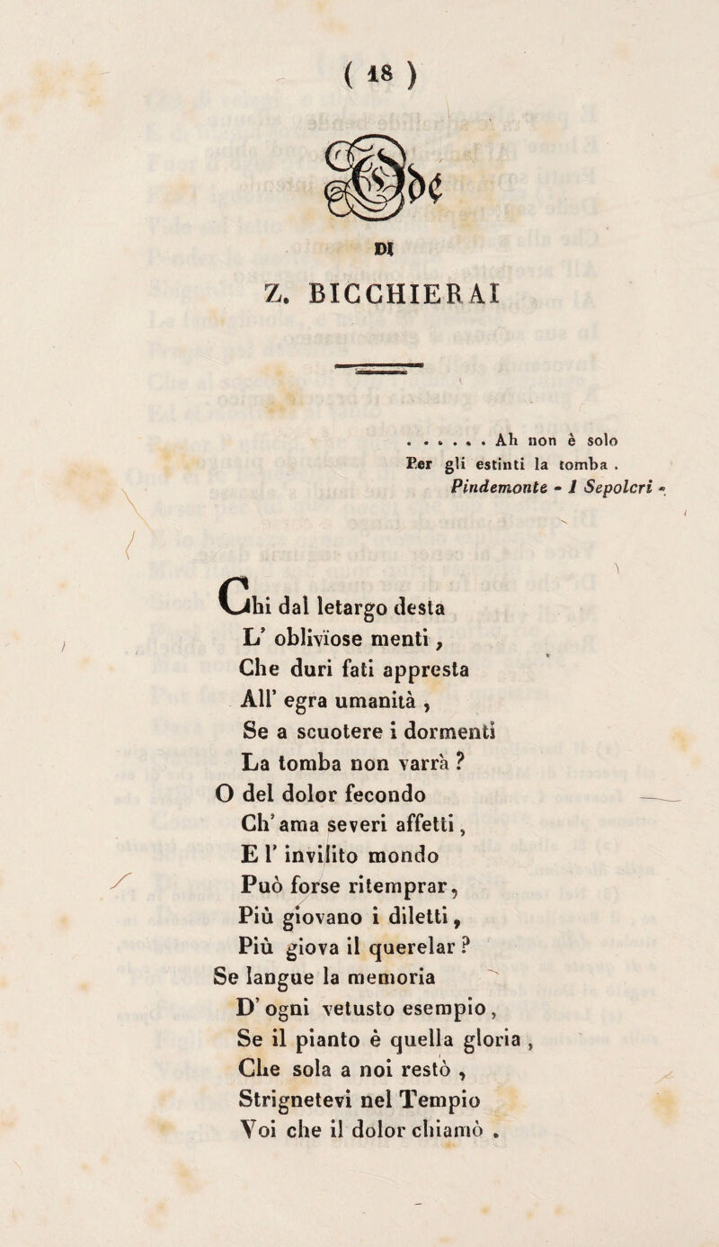 Z. BICCHIERAI . ..... Ah non è solo Per gli estinti la tomba . Pindemontè • 1 Sepolcri - L' oblWi’ose menti, Che duri fati appresta Air egra umanità , Se a scuotere i dormenti La tomba non varrà ? O del dolor fecondo Ch’ama severi affetti, E r invilito mondo Può forse ritemprar, Più giovano i diletti, Più giova il querelar ? Se langue la memoria D’ ogni vetusto esempio, Se il pianto è quella gloria , Che sola a noi restò , Strignetevi nel Tempio Yoi che il dolor chiamò .