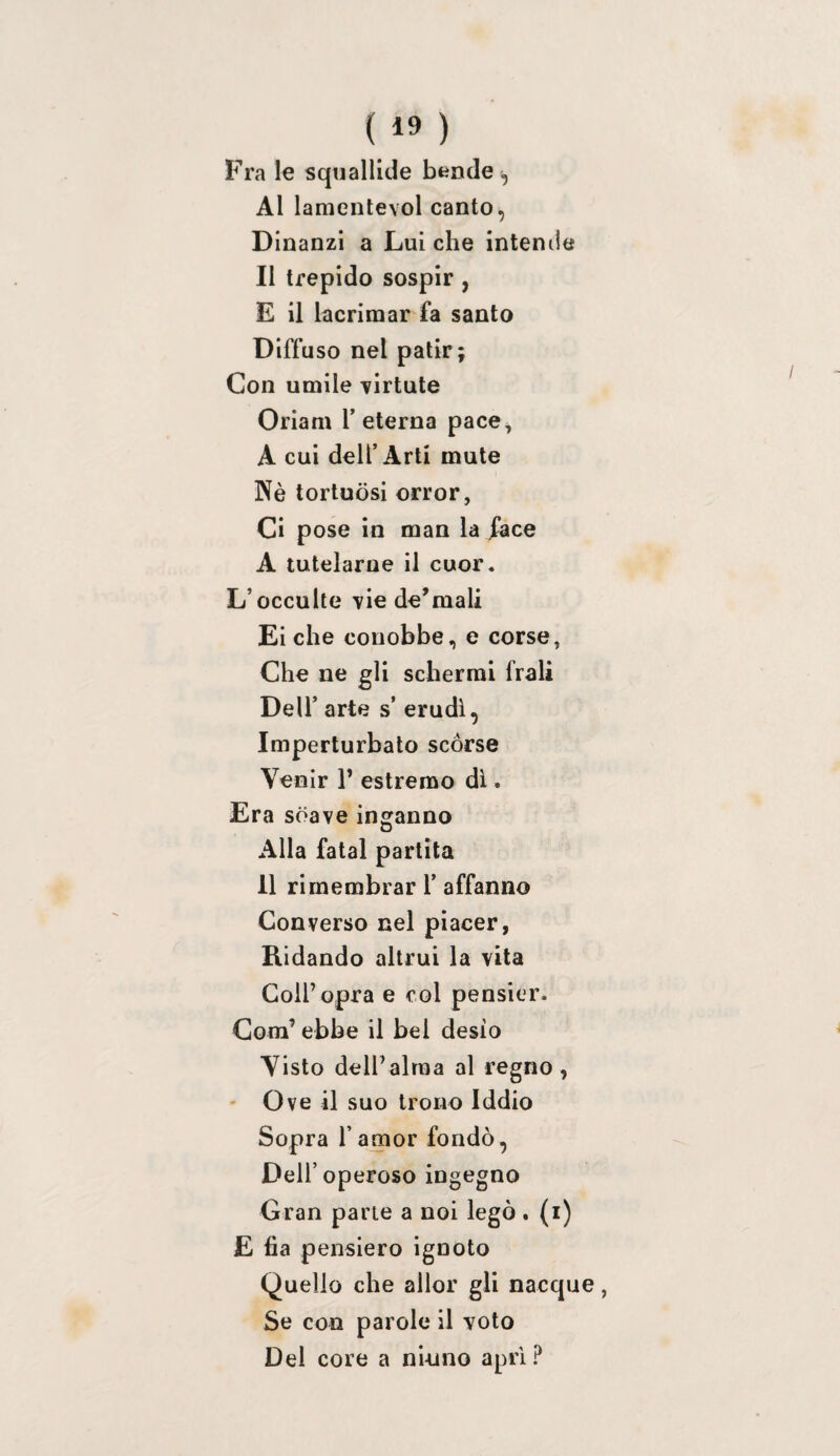 Fra le squallide bende ^ Al lamentevol canto, D inanzi a Lui che intende Il trepido sospir , E il lacrimar fa santo Diffuso nel patir; Con umile ^irtute Oriam T eterna pace, A cui dell’Arti mute Nè tortuosi orror, Ci pose in man la face A tutelarne il cuor. L’occulte vie dormali Biche conobbe, e corse, Che ne gli schermi frali Deir arte s’ erudì, Imperturbato scòrse Venir 1’ estremo di. Era soave inganno Alla fatai partita 11 rimembrar 1’ affanno Converso nel piacer, Ridando altrui la vita Coll’opra e col pensier. Com’ ebbe il bel desio Visto dell’alma al regno , ' Ove il suo trono Iddio Sopra l’amor fondò, Dell’operoso ingegno Gran parie a noi legò. (i) E fia pensiero ignoto Quello che allor gli nacque, Se con parole il voto Del core a ninno apri ?