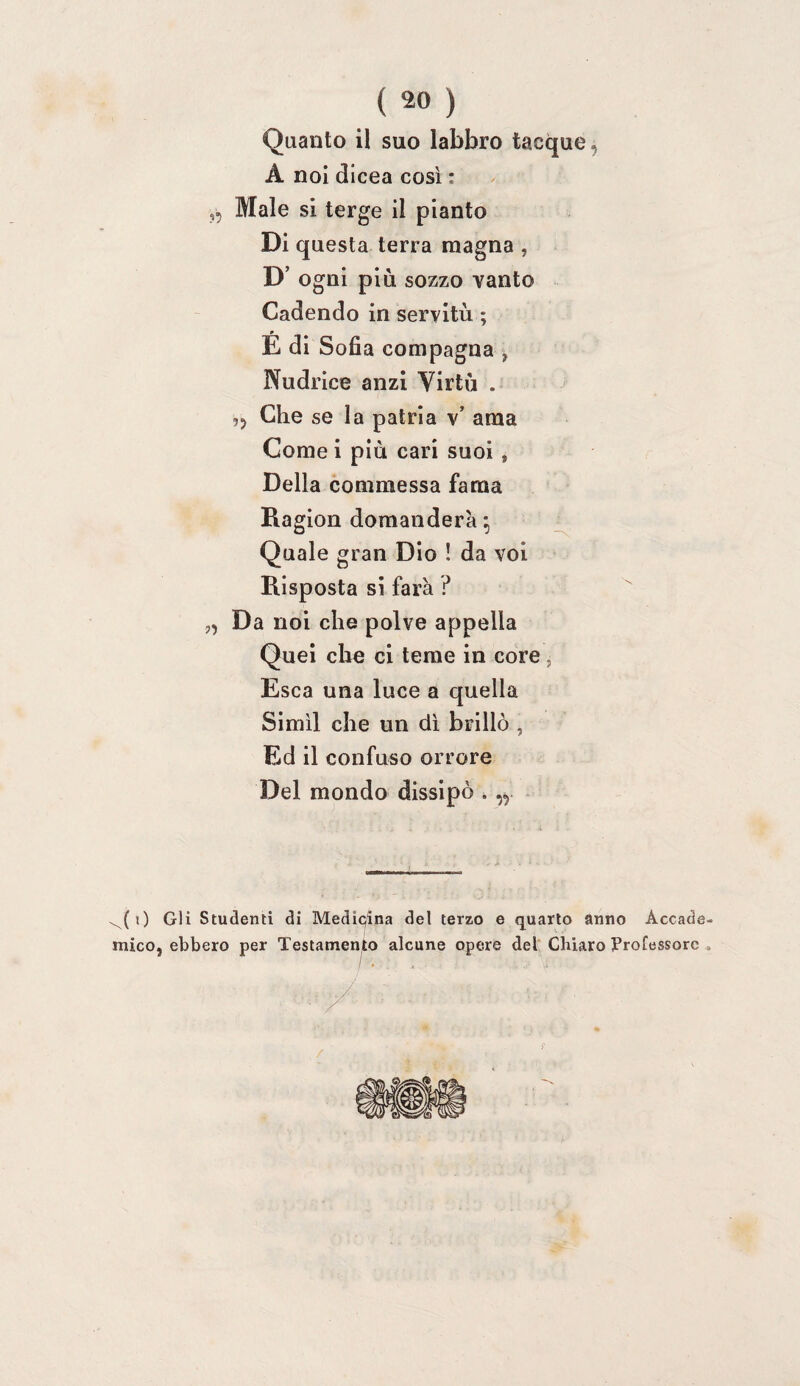 Quanto il suo labbro tacque, A noi dlcea così : „ Male si terge il pianto Di questa terra magna , D’ ogni più sozzo vanto Cadendo in servitù ; É di Sofia compagna , Nudrice anzi Virtù . ,, Che se la patria v’ ama Come i più cari suoi , Della commessa fama Ragion domanderà ^ Quale gran Dio ! da voi Risposta si farà P „ Da noi che polve appella Quel che ci teme in core, Esca una luce a quella Simìl che un di brillò , Ed il confuso orrore Del mondo dissipò . „ - ^(0 Gli Studenti di Medicina del terzo e quarto anno Accade mico, ebbero per Testamenio alcune opere del Chiaro Professore