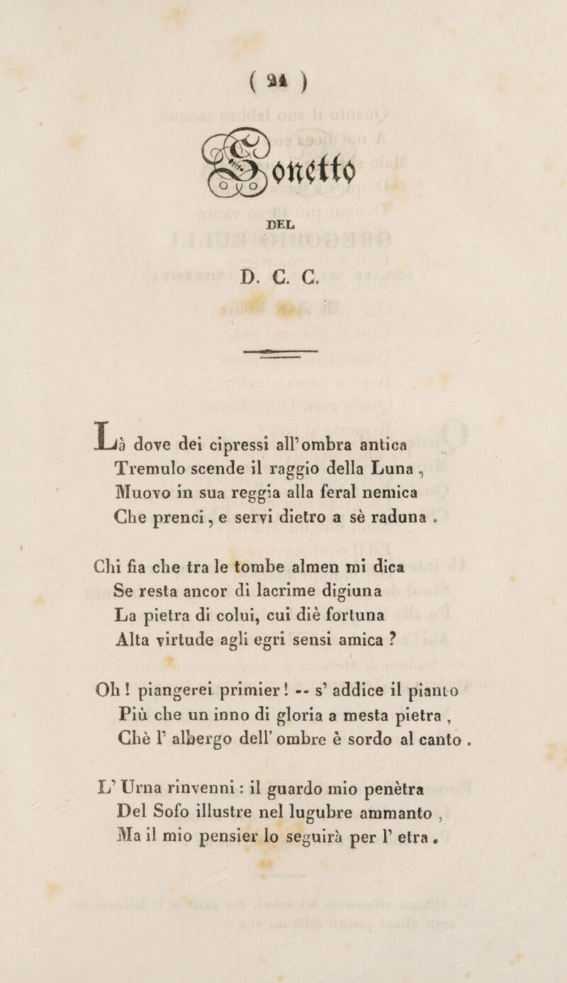 ( ) DEL D. C. G. La dove dei cipressi all’ombra antica Tremulo scende il raggio della Luna , Muovo in sua reggia alla feral nemica Che prenci, e servi dietro a sè raduna . Chi fia che tra le tombe almen mi dica Se resta ancor di lacrime digiuna La pietra di colui, cui diè fortuna Alta vlrtude agli egri sensi amica ? Oh ! piangerei primieri -- s’ addice il pianto Più che un inno di gloria a mesta pietra , Ghè r albergo dell’ ombre è sordo al canto . L’ Urna rinvenni : il guardo mio penètra Del Sofo illustre nel lugubre ammanto , Ma il mio pensler lo seguirà per 1’ etra ,