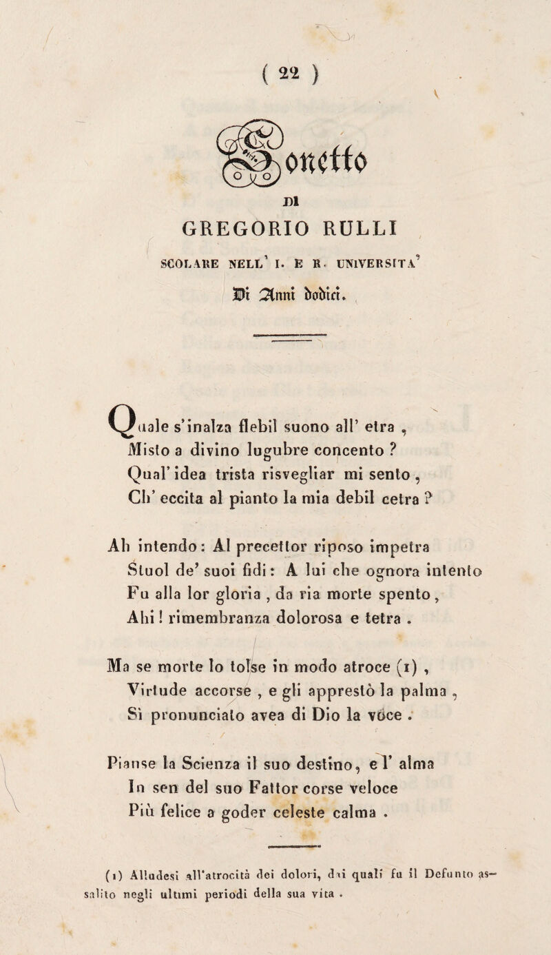 ( 2^ ) GREGORIO RULLI SCOLAllE NELl/ I. E R. UNIVERSITÀ’ W\ :3Cnm baMcu eguale s’inalza flebil suona all’ eira , Misto a divino lugubre concento ? Qual’idea trista risvegliar mi sento, di’ eccita al pianto la mia debil cetra ? Ah intendo: AI precettor riposo impetra Sluol de’ suol fidi: A lui che ognora intento Fu alla lor gloria , da ria morte spento. Ahi ! rimembranza dolorosa e tetra . I Ma se morte lo tol^e in modo atroce (i) , Virtude accorse , e gli apprestò la palma , Sì pronuncialo avea di Dio la voce ; Pianse la Scienza il suo destino, eV alma In sen del suo Fatlor corse veloce Piò felice a goder celeste calma . (i) Allusesi All'atrocità dei dolori, d «i quali fu il Defunto as¬ salilo negli ultimi periodi della sua vita .