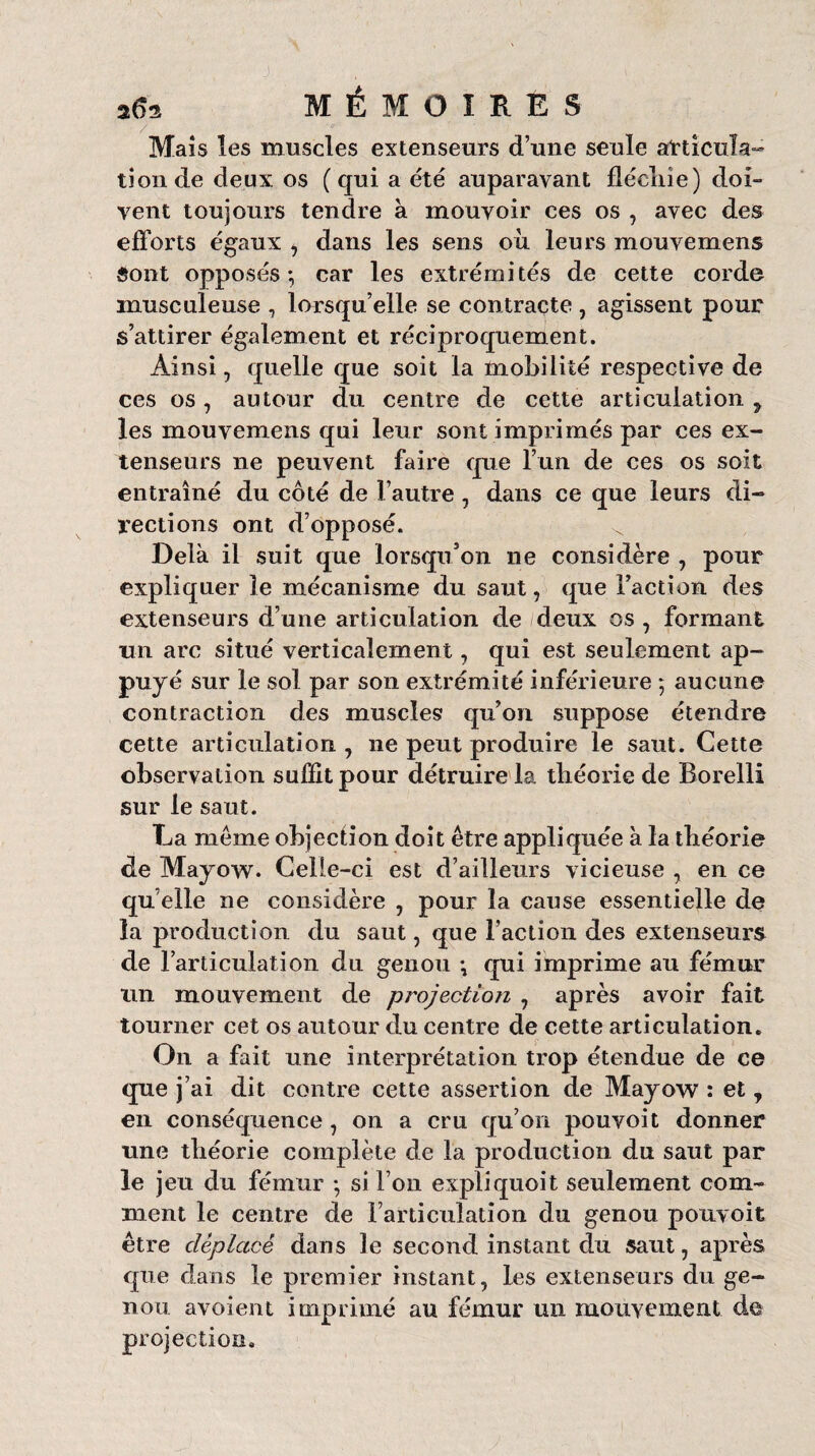 a(Î2 MÉMOIRES 7 '''' ' Mais les muscles extenseurs d’une seule articula¬ tion de deux os ( qui a été auparavant flécliie) doi¬ vent toujours tendre à mouvoir ces os , avec des efforts égaux , dans les sens où leurs mouvemens Sont opposés*, car les extrémités de cette corde musculeuse , lorsqu’elle se contracte , agissent pour s’attirer également et réciproquement. Ainsi, quelle que soit la mobilité respective de ces os, autour du centre de cette articulation , les mouvemens qui leur sont imprimés par ces ex¬ tenseurs ne peuvent faire que l’un de ces os soit entraîné du côté de l’autre, dans ce que leurs di¬ rections ont d’opposé. ^ Delà il suit que lorsqu’on ne considère , pour expliquer le mécanisme du saut, que Faction des extenseurs d’une articulation de deux os , formant un arc situé verticalement, qui est seulement ap¬ puyé sur le sol par son extrémité inférieure ; aucune contraction des muscles qu’on suppose étendre cette articulation , 11e peut produire le saut. Cette observation suffit pour détruire la théorie de Borelli sur le saut. La meme objection doit être appliquée à la théorie de Mayow. Celle-ci est d’ailleurs vicieuse , en ce qu elle ne considère , pour la cause essentielle de la production du saut, que Faction des extenseurs de l’articulation du genou *, qui imprime au fémur un mouvement de projection , après avoir fait tourner cet os autour du centre de cette articulation. On a fait une interprétation trop étendue de ce que j’ai dit contre cette assertion de Mayow : et, en conséquence, on a cru qu’on pouvoit donner une théorie complète de la production du saut par le jeu du fémur *, si l’on expli quoit seulement com¬ ment le centre de l’articulation du genou pouvoit être déplacé dans le second instant du saut, après que dans le premier instant, les extenseurs du ge¬ nou avoient imprimé au fémur un mouvement de projection.