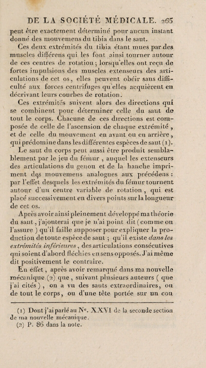 peut être exactement déterminé pour aucun instant donné des mouvemens du tibia dans le saut. Ces deux extrémités du tibia étant mues par des muscles différons qui les font ainsi tourner autour de ces centres de rotation -, lorsqu’elles ont reçu de fortes impulsions des muscles extenseurs des arti¬ culations de cet os, elles peuvent obéir sans diffi¬ culté aux forces centrifuges qu elles acquièrent en décrivant leurs courbes de rotation. Ces extrémités suivent alors des directions qui se combinent pour déterminer celle du saut do tout le corps. Chacune de ces directions est com¬ posée de celle de l’ascension de chaque extrémité , et de celle du mouvement en avant ou en arrière y qui prédomine dans les différentes espèces de saut (1). Le saut du corps peut aussi être produit sembla¬ blement par le jeu du fémur , auquel les extenseurs des articulations du genou et de la hanche impri¬ ment dqs mouvemens analogues aux précédens : par l’effet desquels les extrémités du fémur tournent autour d’un centre variable de rotation , qui est placé successivement en divers points sur la longueur de cet os. Après avoir ainsi pleinement développé ma théorie du saut, j’ajouterai que je n’ai point dit (comme 011 l’assure ) qu’il faille supposer pour expliquer la pro¬ duction de toute espèce de saut ; qu’il existe dans Les extrémités inférieures, désarticulations consécutives qui soient d’abord fléchies ensens opposés. J’ai même dit positivement le contraire. En effet, après avoir remarqué dans ma nouvelle mécanique (2) que , suivant plusieurs auteurs ( que j’ai cités) , on a vu des sauts extraordinaires, ou de tout le corps, ou d’une tête portée sur un cou (1) Dont j’ai parlé au Ne. XXY1 de la seconde section de ma nouvelle mécanique, (2) P. 86 dans la note.