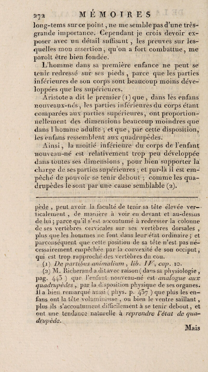 long-tems sur ce point, ne me semble pas d’une très- grande importance. Cependant je crois devoir ex¬ poser avec un détail suffisant , les preuves sur les- quelles mon assertion, qu’on a fort combattue, me paroît être bien fondée. L’homme dans sa première enfance ne peut se tenir redressé sur ses pieds , parce que les parties inférieures de son corps sont beaucoup moins déve¬ loppées que les supérieures. Aristote a dit le premier (i) que , dans les enfans ïïooveaux-nés , les parties inférieures du corps étant comparées aux parties supérieures, ont proportion¬ nellement des dimensions beaucoup moindres que dans 1 homme adulte ; et que, par cette disposition, les enfans ressemblent aux quadrupèdes. Ainsi, la moitié inférieure du corps de l’enfant nou v eau-né est relativement trop peu développée dans toutes Ses dimensions , pour bien supporter la charge de ses parties supérieures : et par-là il est em¬ pêché de pouvoir se tenir debout ; comme les qua¬ drupèdes le sont par une cause semblable (2). pède , peut avoir la faculté de tenir sa tête élevée ver¬ ticalement , de manière à voir eu devant et au-dessus de lui * parce qu’il s’est accoutumé à redresser la colonne de ses vertèbres cervicales sur ses vertèbres dorsales , plus que les hommes ne font clans leur état ordinaire; et parconséquent que cette position de sa tête n’est pas né¬ cessairement empêchée par la convexité de son occiput, qui est trop rapproché des vertèbres du cou. (1) De parlibiis animalium , lib. IF', cap. 10. (2) M. Pdclierand a ditavec raison ( dans sa physiologie , pag. 445 ) que l’enfant nouveau-né est analogue aux quadrupèdes , par la disposition physique de ses organes, il a bien remarqué aussi ( phys. p. 4^7 ) que plus les en¬ fans ont la tête volumineuse , ou bien le ventre saillant, plus ils s’accoutument difficilement à se tenir debout, et ont une tendance naturelle à reprendre l'état de qua¬ drupède. Mais