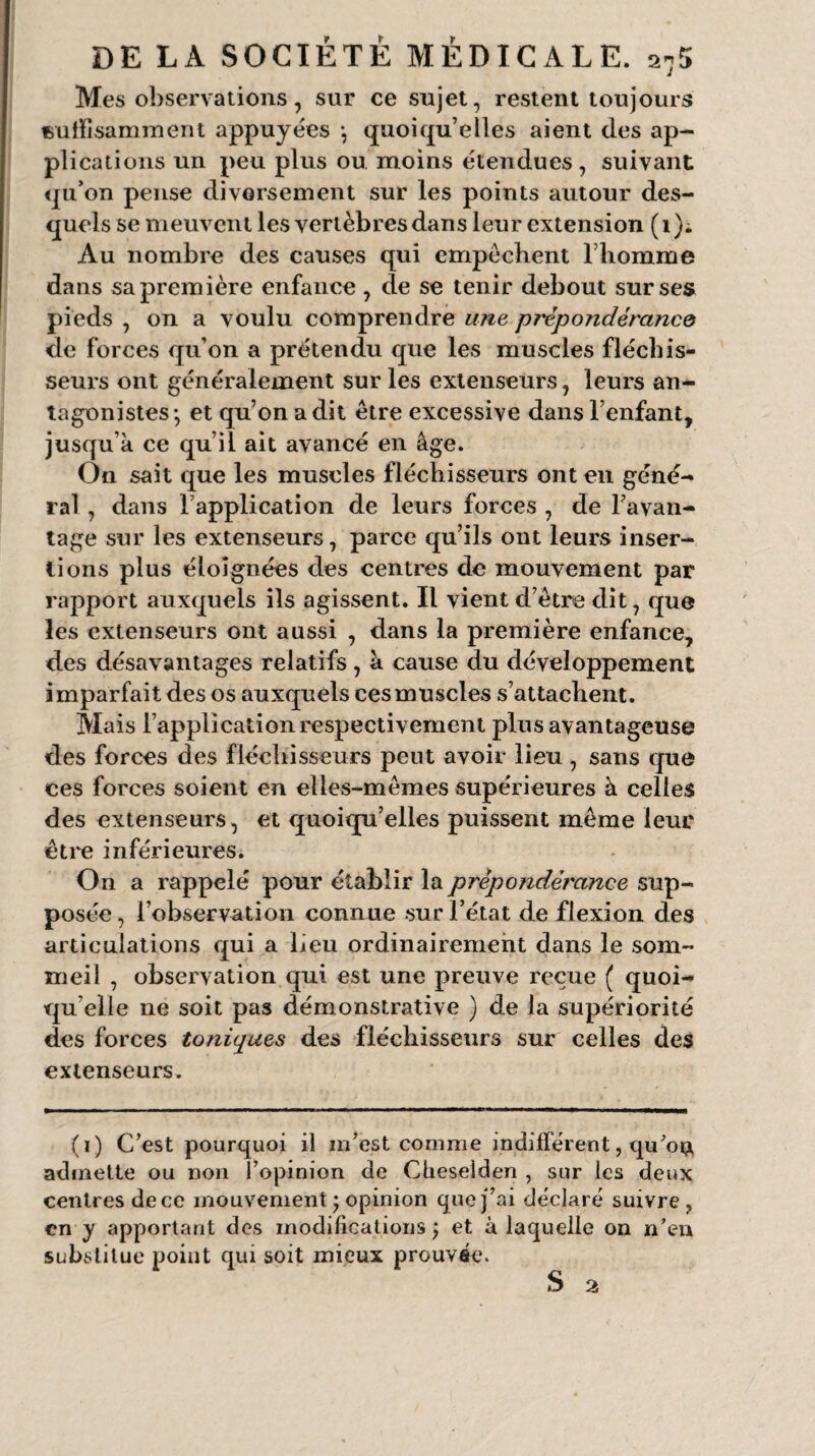 Mes observations, sur ce sujet, restent toujours suffisamment appuyées *, quoiqu’elles aient des ap¬ plications un peu plus ou moins étendues, suivant qu’on pense diversement sur les points autour des¬ quels se meuvent les vertèbres dans leur extension (1). Au nombre des causes qui empêchent l’homme dans sa première enfance , de se tenir debout sur ses pieds , on a voulu comprendre une prépondérance de forces qu’on a prétendu que les muscles fléchis¬ seurs ont généralement sur les extenseurs, leurs an¬ tagonistes-, et qu’on a dit être excessive dans l’enfant, jusqu’à ce qu’il ait avancé en âge. On sait que les muscles fléchisseurs ont en géné¬ ral , dans l’application de leurs forces , de l’avan¬ tage sur les extenseurs, parce qu’ils ont leurs inser¬ tions plus éloignées des centres de mouvement par rapport auxquels ils agissent. Il vient d’être dit, que les extenseurs ont aussi , dans la première enfance, des désavantages relatifs, à cause du développement imparfait des os auxquels cesmuscles s’attachent. Mais l’application respectivement plus avantageuse des forces des fléchisseurs peut avoir lieu , sans que ces forces soient en elles-mêmes supérieures à celles des extenseurs, et quoiqu’elles puissent même leur être inférieures. On a rappelé pour établir la prépondérance sup¬ posée, l’observation connue sur l’état de flexion des articulations qui a lieu ordinairement dans le som¬ meil , observation qui est une preuve reçue ( quoi¬ qu’elle ne soit pas démonstrative ) de la supériorité des forces toniques des fléchisseurs sur celles des extenseurs. (i) C’est pourquoi il m’est comme indifférent, quou admette ou non l’opinion de Clieselden , sur les deux centres de ce mouvement ; opinion que j’ai déclaré suivre, en y apportant des modifications ; et à laquelle on n'en substitue point qui soit mieux prouvée.