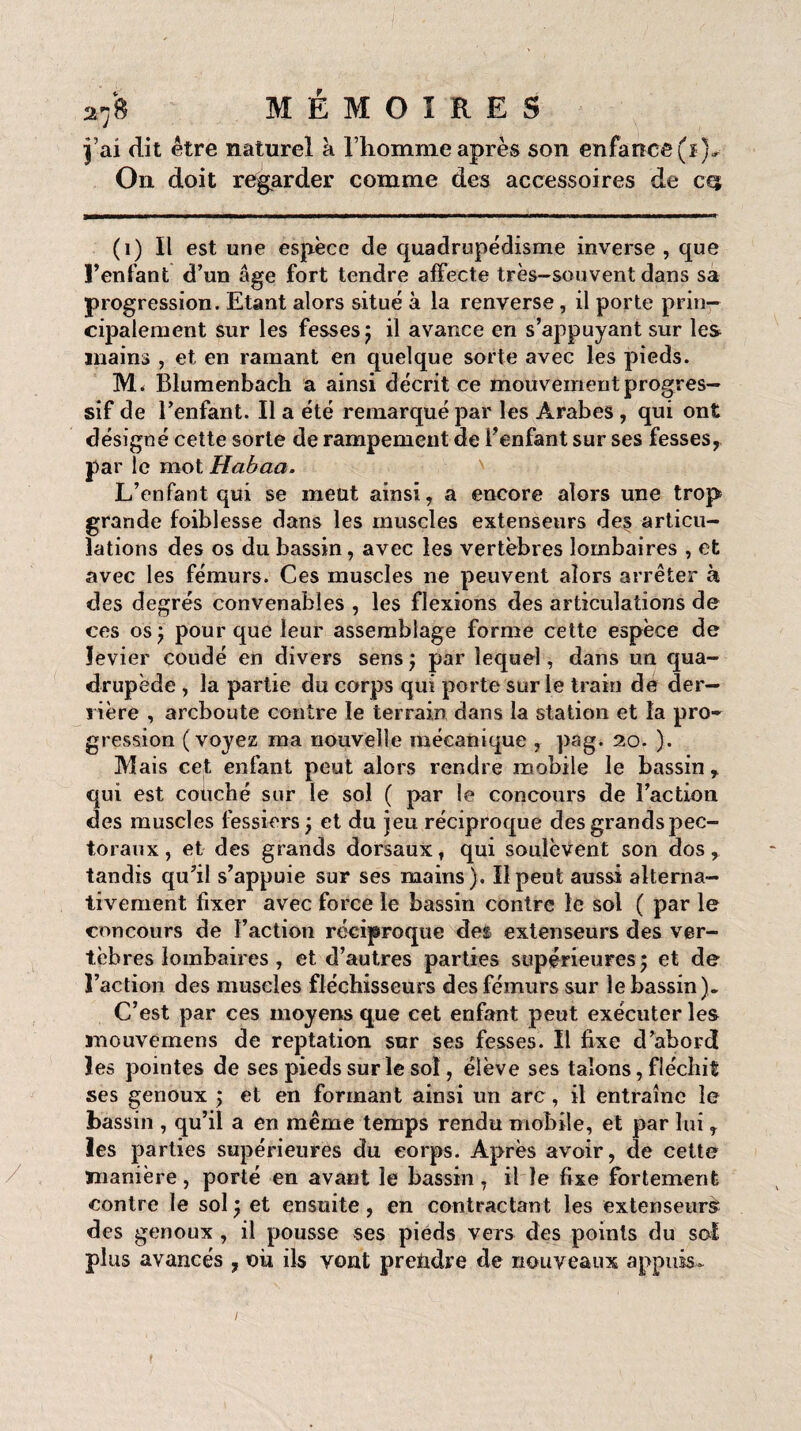 j’ai dit être naturel à l’homnie après son enfance (ï),- On doit regarder comme des accessoires de cqt (1) Il est une espèce de quadrupédisme inverse , que l’enfant d’un âge fort tendre affecte très-souvent dans sa progression. Etant alors situé à la renverse, il porte prin¬ cipalement sur les fesses ; il avance en s’appuyant sur les mains , et en ramant en quelque sorte avec les pieds. M. Blumenbach a ainsi décrit ce mouvement progres¬ sif de l’enfant. Il a été remarqué par les Arabes , qui ont désigné cette sorte de rampement de l’enfant sur ses fesses, par le mot Habaa. L’enfant qui se meut ainsi, a encore alors une trop grande foiblesse dans les muscles extenseurs des articu¬ lations des os du bassin, avec les vertèbres lombaires , et avec les fémurs. Ces muscles ne peuvent alors arrêter à des degrés convenables , les flexions des articulations de ces os ; pour que leur assemblage forme cette espèce de levier coudé en divers sens ; par lequel, dans un qua¬ drupède , la partie du corps qui porte sur le train dé der¬ rière , arcboute contre le terrain dans la station et la pro¬ gression (voyez ma nouvelle mécanique , pag. 20. ). Mais cet enfant peut alors rendre mobile le bassin r qui est couché sur le sol ( par le concours de l’action des muscles fessiers ; et du jeu réciproque des grands pec¬ toraux , et des grands dorsaux, qui soulèvent son dos, tandis qu’il s’appuie sur ses mains ). Il peut aussi alterna¬ tivement fixer avec force le bassin contre le sol ( par le concours de Faction réciproque des extenseurs des ver¬ tèbres lombaires , et d’autres parties supérieures; et de l’action des muscles fléchisseurs des fémurs sur le bassin). C’est par ces moyens que cet enfant peut exécuter les mouvemens de reptation sur ses fesses. Il fixe d’abord les pointes de ses pieds sur le soi, élève ses talons, fléchit ses genoux ; et en formant ainsi un arc , il entraîne le bassin , qu’il a en même temps rendu mobile, et par lui, les parties supérieures du corps. Après avoir, de cette manière, porté en avant le bassin, il le fixe fortement contre le sol; et ensuite, en contractant les extenseurs? des genoux , il pousse ses pieds vers des points du sot plus avancés, où ils vont prendre de nouveaux appuis-