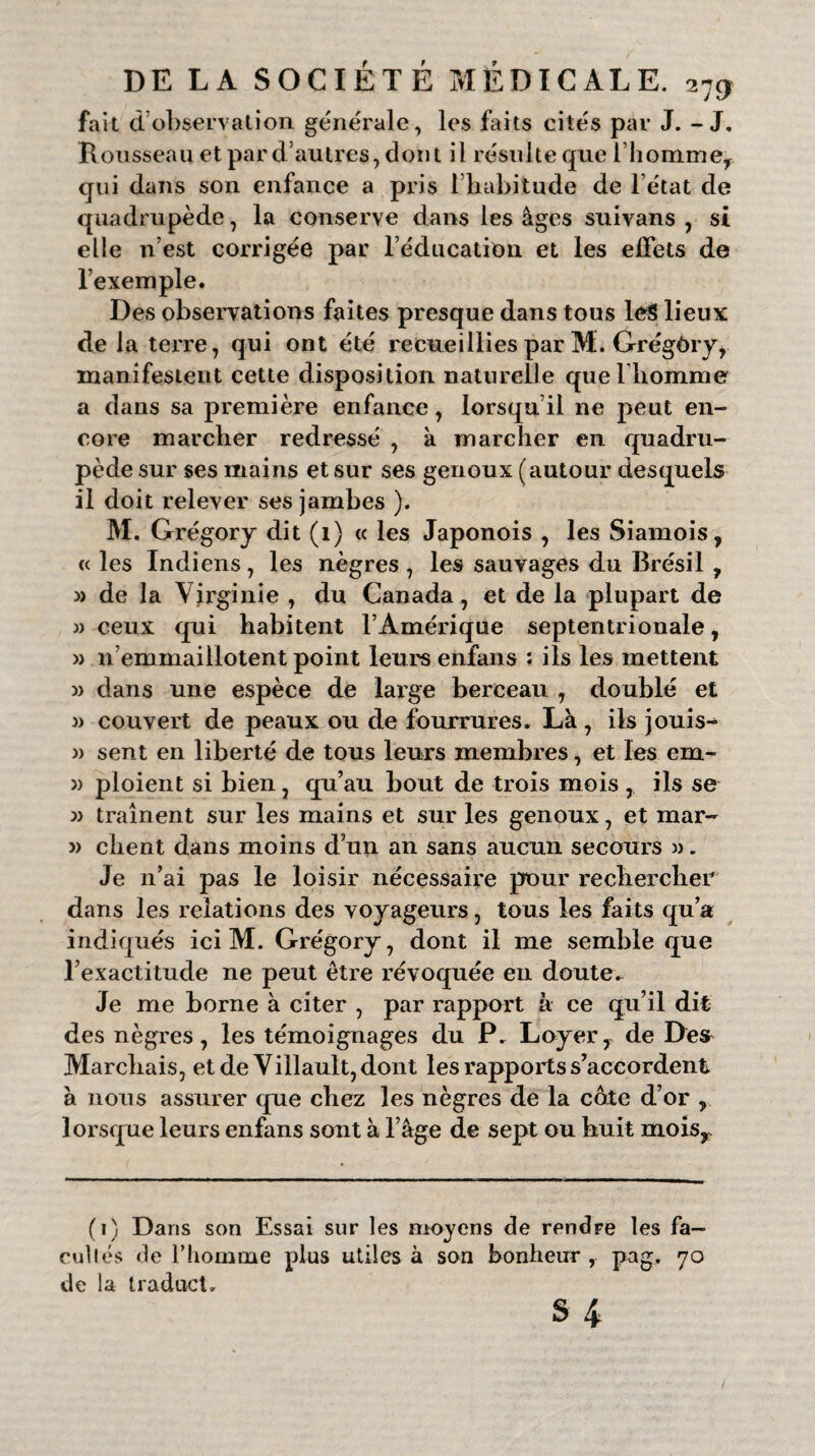 fait d observation générale, les faits cités par J. - J. Rousseau et par d’autres, dont il résulte que l’homme, qui dans son enfance a pris l’habitude de l’état de quadrupède, la conserve dans les âges suivans , si elle n’est corrigée par l’éducation et les effets de l’exemple. Des observations faites presque dans tous leS lieux de la terre, qui ont été recueillies par M. Grégôry, manifestent cette disposition naturelle quel liomme a dans sa première enfance, lorsqu’il ne peut en¬ core marcher redressé , à marcher en quadru¬ pède sur ses mains et sur ses genoux (autour desquels il doit relever ses jambes ). M. Grégory dit (1) « les Japonois , les Siamois, « les Indiens, les nègres , les sauvages du Brésil , » de la Virginie , du Canada, et de la plupart de » ceux qui habitent l’Amérique septentrionale, » n’emmaillotent point leurs enfans : ils les mettent » dans une espèce de large berceau , doublé et » couvert de peaux ou de fourrures. Là , ils jouis- » sent en liberté de tous leurs membres, et les em- » ploient si bien, qu’au bout de trois mois , ils se » traînent sur les mains et sur les genoux, et mar- » client dans moins d’un an sans aucun secours ». Je n’ai pas le loisir nécessaire pour rechercher dans les relations des voyageurs, tous les faits qu’a indiqués ici M. Grégory, dont il me semble que l’exactitude ne peut être révoquée en doute. Je me borne à citer , par rapport à ce qu’il dit des nègres, les témoignages du P. Loyer, de Dest Marchais, et de Villault,dont les rapports s’accordent à nous assurer que chez les nègres de la cote d’or , lorsque leurs enfans sont à l’âge de sept ou huit moisy (1) Dans son Essai sur les moyens de rendre les fa¬ cultés de l’homme plus utiles à son bonheur , pag. 70 de la traduct.