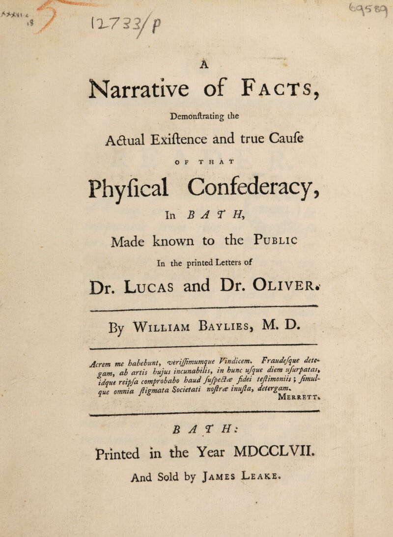 1X75 A Narrative of Facts, Demonftrating the Adual Exiftence and true Caufe OF THAT Phyfical Confederacy, Ill B A Made known to the Public In the printed Letters of Dr. Lucas and Dr. Oliver. By William Baylies, M. D. Acrem me hahebunty ^erijjimumque Vindicem, Fraudefque dete^ pamy ab artis hujus incunabilis, in hunc ufque diem ufurpatas^ idque reipfa comprobabo baud fu/peBa fidei tejiimoniis ; fimuU due omnia ftigmata Sodetaii noftra inujia^ detergam. ^ ^ O Merrett. BAT H: Printed in the Year MDCCLVII. And Sold by James Leake.