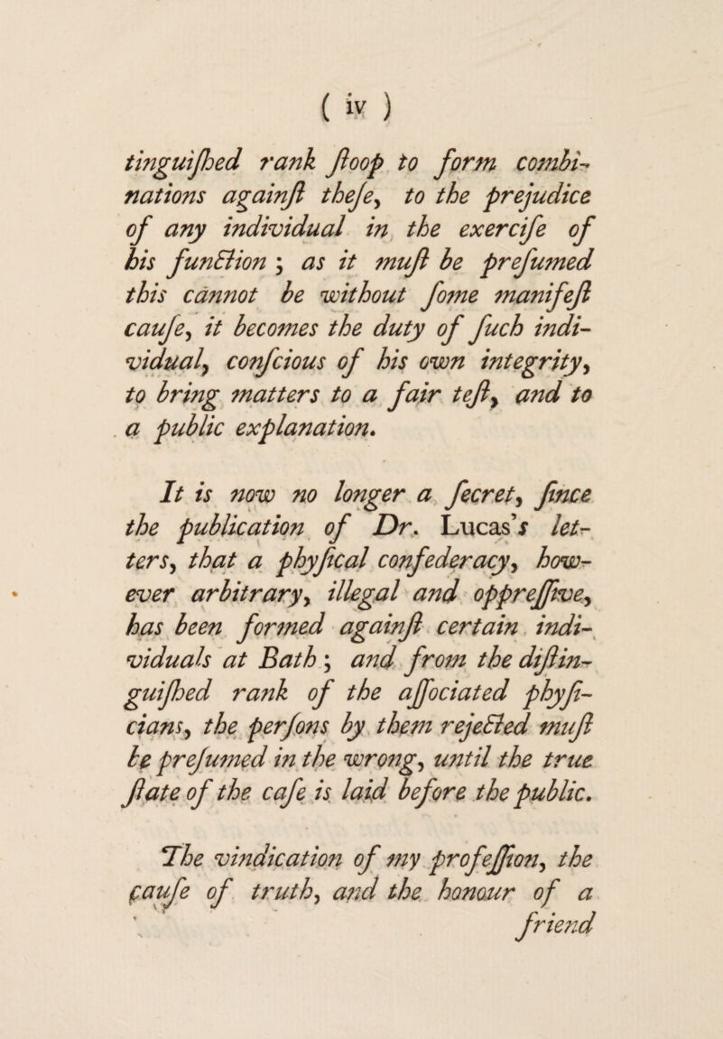 tinguijhed rank Jioop. to form combir^ nations againji theje.^ to the prejudice of any individual in, the exercife of his funSiion j as it mufl be prefumed this cannot be without fome manifefl caufe^ it becomes the duty of fuch indi- vidualy confcious of his own integrity^ to bring ^natters to a fair tefy and to a public explanation. It is now no longer, a fecr.eti fince. the publication of Dr. Luca^’x let^, tens.) that a phyfcal confederacyhow?- ever arbitraryy illegal and opprefjwey has, been, formed againji. certain. indi-, viduals at Bath\ and from, the dijlin-r guijhed rank of the ajfociated phyf- ciansy the perfqns by them rejeSied muf be prejumed in. the wrongs until the true fate of the cafe is. laid before the public. “The vindication of my.profeffony the faufe of. truthy and the honour of a frmid