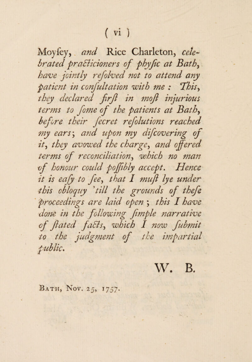 Moyfey,, and Rice Charleton, ceh^ brated praBicioners of phyfc at Bathy have jointly 7~efolved not to attend any patient i?i confultation with me : T'hisy they declared frjl in mof injurious tenns to fofne of the patients at Bathy before their fecret refolutions reached my earSy a^'id upon my difeovering of ity they avowed the chargey and offered ter7ns of reconciliation y which no fnan of honour cotdd poffibly accept. Hefice it is eafy to feey that I fnufl lye under this obloquy 'till the grounds of thefe ' proceedings are laid open ; this I have done m the following ffnple narrative of fated fiBsy which I now fubtnit to the judgffient of the impartial public. W. B. Bath, Nov. 25, 1757.