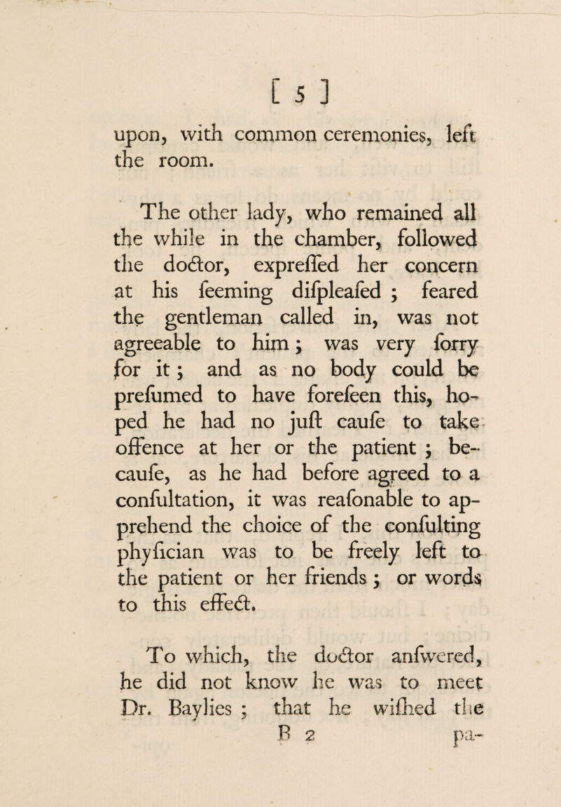 upon, with common ceremonies, left the room. I The other lady, who remained all the while in the chamber, followed the dodlor, exprefled her concern at his feeming dilpleafed ; feared the gentleman called in, was not agreeable to him; was very forry for it; and as no body could be prelumed to have foreleen this, ho¬ ped he had no juft caufe to take offence at her or the patient ; be- caufe, as he had before agreed to a confultation, it was reafonable to ap¬ prehend the choice of the confulting phyftcian was to be freely left to the patient or her friends 3 or words to this effed:. To which, the dodor anfwered, he did not know he was to meet Dr. Baylies ; that he wifhed tlie B 2 pa-