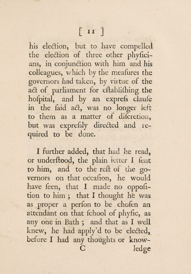 his eledion, but to have compelled the election of three other phyhci- ans, in conjunction with him and his colleagues, which by the meafures the governors had taken, by virtue of the aCl of parliament lor eflablilhing the holpital, and by an exprels claufe in the laid aCt, was no longer lelt to them as a matter ol difcretion, byt was exprefsly directed and re¬ quired to be done. I further added, that had he read, or underftood, the plain letter 1 fent to him, and to the reft or the go¬ vernors on that occalion, he would have feen, that I made no oppoh- tion to him ; that I thought hfe was as proper a perfon to be chofen an attendant on that fchool of phylic, as any one in Bath ; and that as I well knew, he had apply’d to be eleCled,. before I had any thoughts or know- C ledge