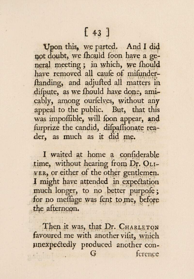 tjpon this, w.e parted. And I did not dwbt, we fhonid foon have a ge¬ neral, meeting j in which, we lhou|d have removed all caufe of mifunder- Handing, and adjufted all matters in dilpute, as we flionld have done, amir- cably, arnong ourfelyes, without any appeal to the public. But, that this was inipoffible, will Ippn appear, and furprize the candid, dilpafllpnate rea¬ der, as much as it did me. I waited at home a conhderable time, without hearing from Df. Oli¬ ver, or either pf the oth^r gendemcn. I might have attended in expectation much longer, to no better purppfe; for no mel&ge was fen.t tppie, before the afternoon. V Then it was, that E>r. Charleton favoured me with another vilit, which unexpectedly produced another coh- C? fcreace