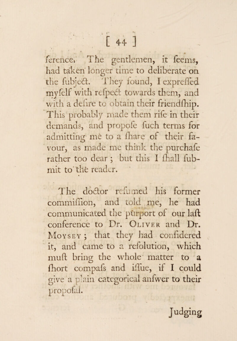 [44] I . , ‘ ♦ ferencCi The gentlemen, it feems, had talcen longer time to deliberate oh the fiibjcQ. I'liey round, I exprefTed myfelf with refpedt towards them, and with a defire to obtain their friendfhip. This probably made them rife in their demands, and propofe fuch terms for admitting me to a fhare of their fa¬ vour, as miade me think the purchafe rather too dear ; but this I fhall fub- mit to'the reader. The do£lor refjmed his former commifiion, and told me, he had • . -c communicated the purport of our laft conference to Dr. Oliver and Dr. Moysey ; that they had coniidercd it, and came to a refolution, which mull; bring the whole' matter to a fhort compafs and iflue, if I could give a plain categorical anfwer to their propofal. Judging