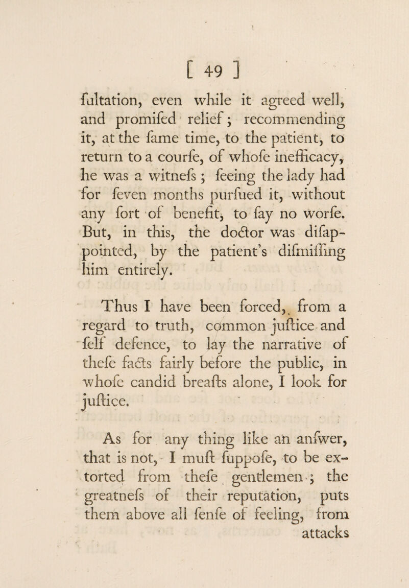 fultation, even while it agreed well, and promifed ■ relief; recommending it, at the lame time, to the patient, to return to a courfe, of whofe inefficacy, he was a witnefs; feeing the lady had for fcven months purfued it, without any fort of benefit, to fay no worfe. But, in this, the dodtor was dilap- oointed, by the patient’s difmiffing lim entirely. Thus I have been forced, from a regard to truth, common juflice and ■ fell defence, to lay the narrative of thele fadts fairly before the public, in whofe candid breafts alone, I look for As for any thing like ah anfwer, that is not, I muft fuppofe, to be ex¬ torted from thefe gentlemen -; the greatnels of their reputation, puts them above all fenfe of feeling, from attacks