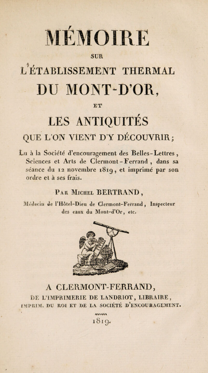 SUR l’établissement thermal DU MONT-D’OR, ET LES ANTIQUITÉS QUE L’ON VIENT D’Y DÉCOUVRIR; Lu à la Société d’encouragement des Belles-Lettres , Sciences et Arts de Clermont-Ferrand, dans sa séance du 12 novembre 181g, et imprimé par son ordre et à ses frais. Par Michel BERTRAND, Médecin de l’Hôtel-Dieu de Clermont-Ferrand , Inspecteur des eaux du Mont-d’Or, etc. A CLERMONT-FERRAND, Î)E L’IMPRIMERIE DE LANDRIOT, LIBRAIRE, IMPRIM. DU ROI ET DE LA SOCIÉTÉ D’ENCOURAGEMENT. 1819.