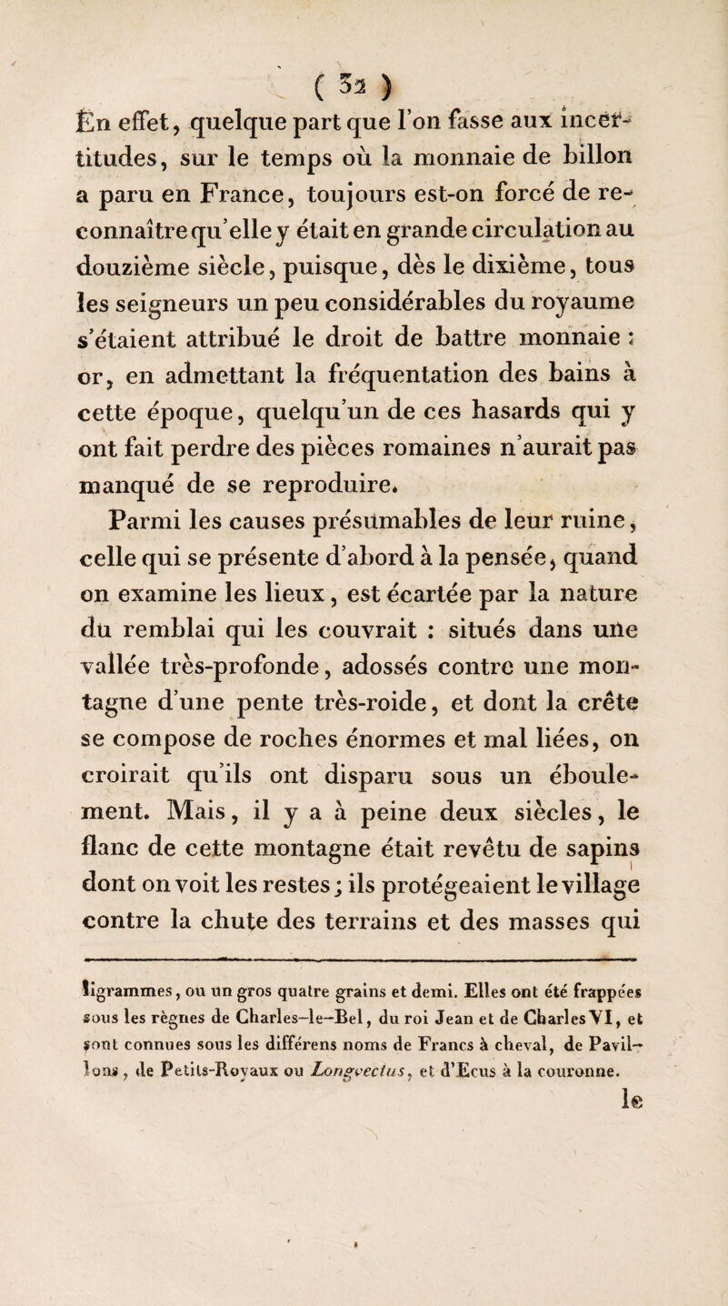 Ën effet, quelque part que l’on fasse aux incer¬ titudes , sur le temps où la monnaie de billon a paru en France, toujours est-on forcé de re¬ connaître qu elle y était en grande circulation au douzième siècle, puisque, dès le dixième, tous les seigneurs un peu considérables du royaume s’étaient attribué le droit de battre monnaie : or, en admettant la fréquentation des bains à cette époque, quelqu’un de ces hasards qui y ont fait perdre des pièces romaines n’aurait pas manqué de se reproduire* Parmi les causes présumables de leur ruine, celle qui se présente d’abord à la pensée, quand on examine les lieux, est écartée par la nature du remblai qui les couvrait : situés dans une vallée très-profonde, adossés contre une mon¬ tagne d’une pente très-roide, et dont la crête se compose de roches énormes et mal liées, on croirait qu’ils ont disparu sous un éboule- ment. Mais, il y a à peine deux siècles, le flanc de cette montagne était revêtu de sapins dont on voit les restes; ils protégeaient le village contre la chute des terrains et des masses qui ligrammes, ou un gros quatre grains et demi. Elles ont été frappées sous les règnes de Charles—le—Bel, du roi Jean et de Charles VI, et sont connues sous les différens noms de Francs à cheval, de Pavil¬ lons , de Petils-Rovaux ou Lcmevectus. et d’Ecus à la couronne. le