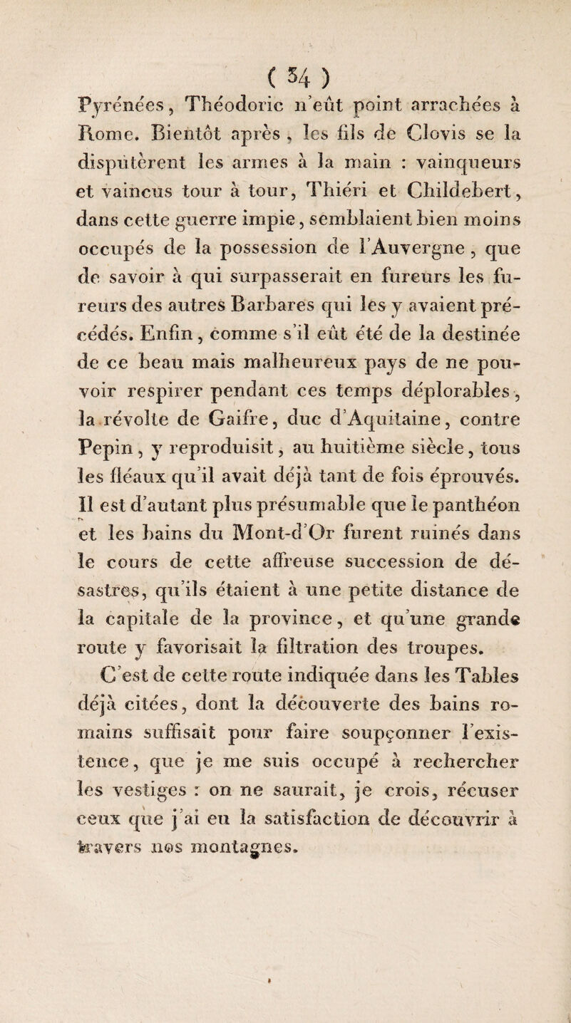 Pyrénées , Théodoric n’eût point arrachées à Rome. Bientôt après , les fils de Clovis se la disputèrent les armes à la main : vainqueurs et vaincus tour à tour, Thiéri et Childehert, dans cette guerre impie, semblaient bien moins occupés de la possession de l’Auvergne , que de savoir à qui surpasserait en fureurs les fu¬ reurs des autres Barbares qui les y avaient pré¬ cédés. Enfin, comme s’il eût été de la destinée de ce beau mais malheureux pays de ne pou¬ voir respirer pendant ces temps déplorables, 3a révolte de Gaifre, duc d’Aquitaine, contre Pépin , y reproduisit, au huitième siècle, tous les fléaux qu’il avait déjà tant de fois éprouvés, îî est d’autant plus présumable que le panthéon et les bains du Mont-d’Or furent ruinés dans le cours de cette affreuse succession de dé¬ sastres, qu’ils étaient à une petite distance de la capitale de la province, et qu’une grande route y favorisait la filtration des troupes. G est de cette route indiquée dans les Tables déjà citées, dont 3a découverte des bains ro¬ mains suffisait pour faire soupçonner l’exis¬ tence , que je me suis occupé à rechercher les vestiges : on ne saurait, je crois, récuser ceux que j’ai eu la satisfaction de découvrir à travers nos montagnes.