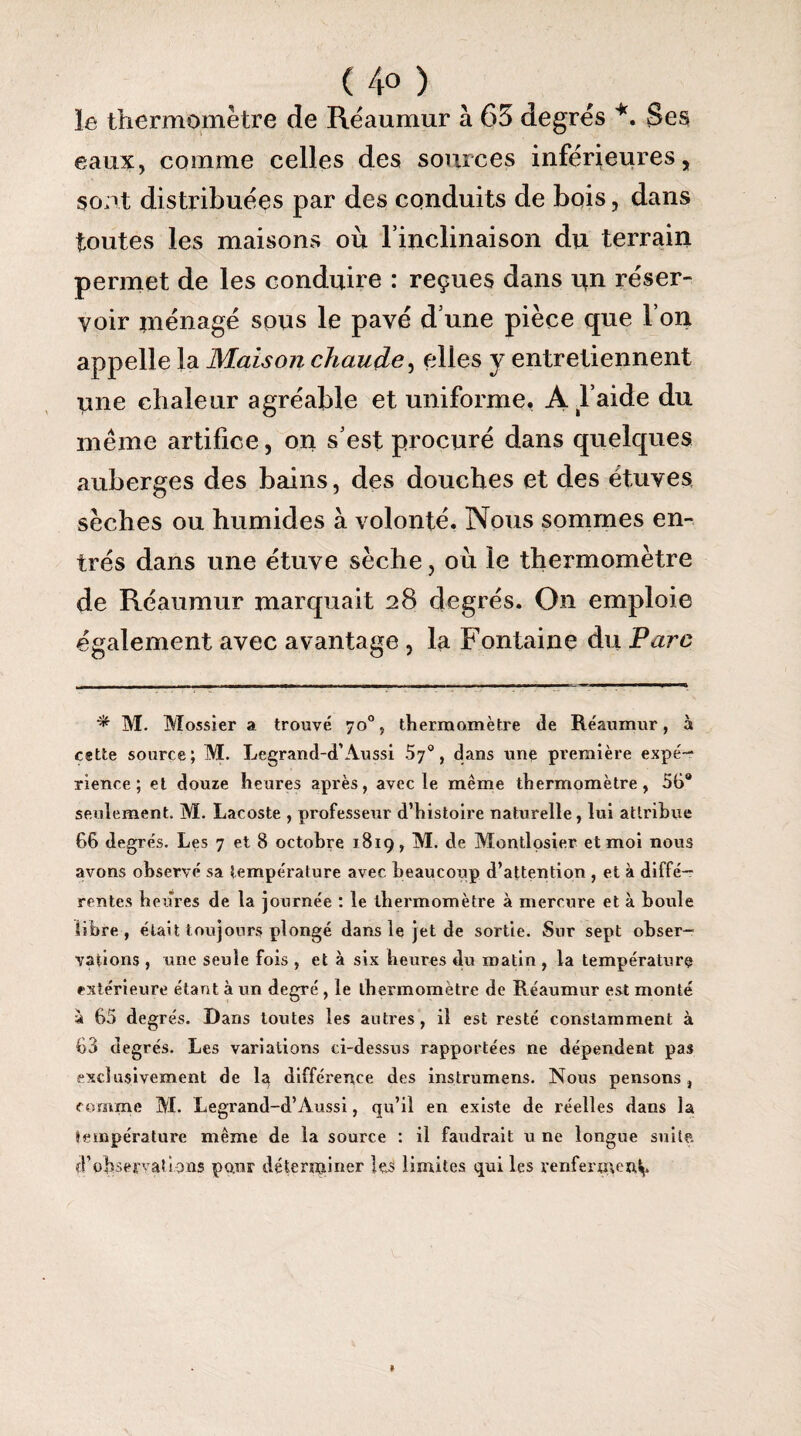 (4°) le thermomètre de Réaumur à 65 degrés *. Ses eaux, comme celles des sources inférieures, sont distribuées par des conduits de bois, dans toutes les maisons où l’inclinaison du terrain permet de les conduire : reçues dans un réser¬ voir piénagé sous le pavé d’une pièce que l’on appelle la Maison chaude, elles y entretiennent une chaleur agréable et uniforme. A l’aide du même artifice, on s’est procuré dans quelques auberges des bains, des douches et des étuves sèches ou humides à volonté. Nous sommes en¬ trés dans une étuve sèche, où le thermomètre de Réaumur marquait 28 degrés. On emploie également avec avantage , la Fontaine du Parc * M. Mossier a trouvé 70% thermomètre de Réaumur, à c«tte source; M. Legrand-d’Aussi Sy0, dans une première expé¬ rience; et douze heures après, avec le même thermomètre, 56° seulement. M. Lacoste , professeur d’histoire naturelle, lui attribue 66 degrés. Les 7 et 8 octobre 1819, M. de Montlosier et moi nous avons observé sa température avec beaucoup d’attention , et à diffé¬ rentes heures de la journée : le thermomètre à mercure et à boule libre, était toujours plongé dans le jet de sortie. Sur sept obser¬ vations , une seule fois , et à six heures du matin , la température extérieure étant à un degré , le thermomètre de Réaumur est monté à 65 degrés. Dans toutes les autres, il est resté constamment à 63 degrés. Les variations ci-dessus rapportées ne dépendent pas exclusivement de la différence des mstrumens. Nous pensons, comme M. Legrand-d’Àussi, qu’il en existe de réelles dans la température même de la source : il faudrait u ne longue suite d’observations pour déterminer les limites qui les renferment