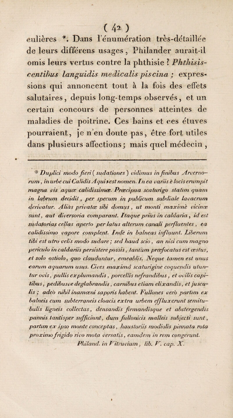 culières *. Dans l’énumération très-détaiîlée de leurs différons usages, Philander aurait-il omis leurs vertus contre la phthisie ? Phthisis- centihus languidis medicalis piscina ; expres¬ sions qui annoncent tout à la fois des effets salutaires, depuis long-temps observés, et un certain concours de personnes atteintes de maladies de poitrine. Ces bains et ces étuves pourraient, je n’en doute pas, être fort utiles dans plusieurs affections; mais quel médecin , Duplici modo fie ri ( sudationes) vidimus in finibus Arverno— mm, in urbe cui Ca/idis A qui s est nomen. Iti ea variis è locis emmpit magna vis aquœ calidissimœ. Prœcipua scaturigo statim quant in labrum decidit, per specum in publicum subdiale lavacrum derivatur. Alias privatœ sïbi domus , ut monti maxime vicinæ sunt, aut diversoria comparant. Itaque prihs in caldaria, id est sudatorias cellas aperto per latus alterum canali perfluerites , ea calidissimo çapore comptent. Inde in balneas influunt. Liberum tibi est utro velis modo sudare ; sed haud scio , an nisi cum magno periculo in caldariis persistere possis, tantum prœfocatus est cestus, et solo ostiolo, quo clauduntur, emeablis. Neque tamen est unus earum aquarum usus. Cives maximâ scaturigine coquendis utun- tur ovis, pullis explumandis, porcellis nefrandibus, et avilis capi- tibus, pedibusve deglabrandis, carnibus eliam elixandis, et juscu- lis ; adeb nihil inamœrii sapons habent. lUillones vero partim ex balneis cum subterraneis cloacis extra urbem effluxerunt semitu- bulis ligneis collectas, densandis firmandisque et abstergendis pannis tantisper sufficiunt, dum fullonicis malleis subjecti sunt, partim ex ipso monte conceptas, haustoriis modiolis pinriata rota proximofrigido rivo mota versatis, earndem in rem congerunt. Philand. in l itruvium, lib. I~. cap. X. »