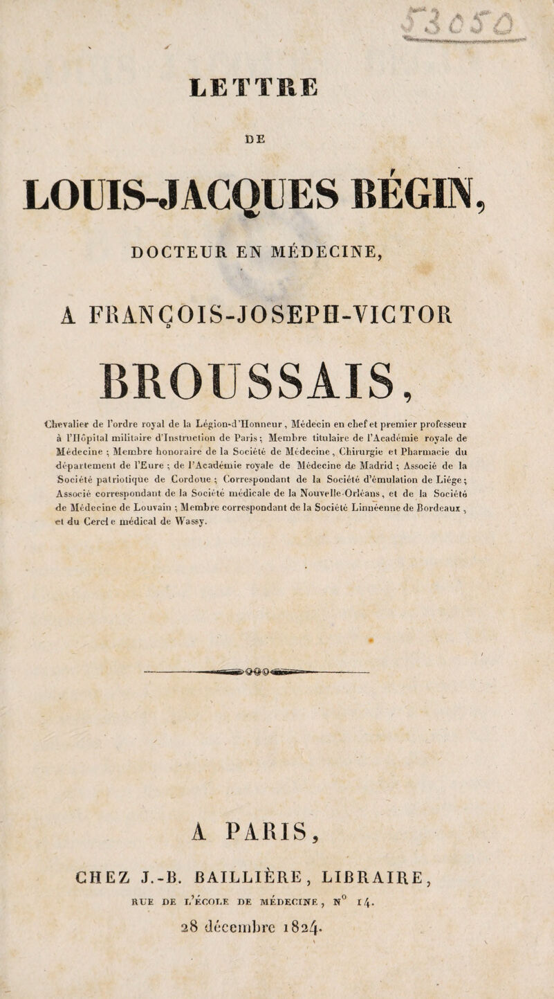 Pat** ■*S* 1 a A*8*- . 4 n \ / ^ V.v*' *fc._ LETTRE DE LOUIS-JACQUES BÉGIN, DOCTEUR EN MÉDECINE, A FR AN COI S-JOSEPH-VICTOR BROUSSAIS, Chevalier de l’ordre royal de la Légion-d’IIonneur, Médecin en chef et premier professeur à l’IIôpital militaire d’instruction de Paris; Membre titulaire de l’Académie royale de Médecine ; Membre honoraire de la Société de Médecine, Chirurgie et Pharmacie du département de l’Eure ; de l’Académie royale de Médecine d,e Madrid ; Associé de la Société patriotique de Cordoue ; Correspondant de la Société d’émulation de Liège ; Associé correspondant de la Société médicale de la Nouvelle-Orléans, et de la Société de Médecine de Louvain ; Membre correspondant de la Société Linnéenne de Bordeaux , et du Cercl e médical de Wassy. A PARIS, CHEZ J.-B. BAILLIÈRE, LIBRAIRE, rue de l’école de médecine, n° 14. 28 décembre 1824*