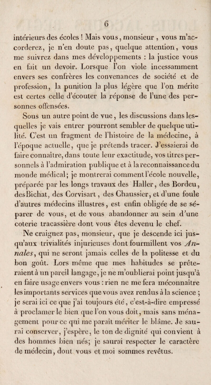 intérieurs des écoles ! Mais vous, monsieur , vous m’ac¬ corderez, je n’en doute pas, quelque attention, vous me suivrez dans mes développements : la justice vous en fait un devoir. Lorsque l’on viole incessamment envers ses confrères les convenances de société et de profession, la punition la plus légère que l’on mérite est certes celle d’écouter la réponse de l’une des per¬ sonnes offensées. Sous un autre point de vue , les discussions dans les¬ quelles je vais entrer pourront sembler de quelque uti¬ lité. C’est un fragment de l histoire de la médecine, à l’époque actuelle, que je prétends tracer. J’essaierai de faire connaître, dans toute leur exactitude, vos titres per¬ sonnels à l’admiration publique et à la reconnaissance du monde médical; je montrerai comment l’école nouvelle, préparée par les longs travaux des Haller, des Bordeu, desBichat, des Corvisart, des Chaussier, et d’une foule d’autres médecins illustres, est enfin obligée de se sé¬ parer de vous, et de vous abandonner au sein d’une coterie tracassière dont vous êtes devenu le chef. Ne craignez pas, monsieur, que je descende ici jus¬ qu’aux trivialités injurieuses dont fourmillent vos An¬ nales, qui ne seront jamais celles de la politesse et du bon goût. Lors même que mes habitudes se prête¬ raient à un pareil langage, je ne m’oublierai point jusqu’à en faire usage envers vous : rien ne me fera méconnaître les importants services que vous avez rendus à la science ; je serai ici ce que j’ai toujours été, c’est-à-dire empressé à proclamer le bien que l’on vous doit, mais sans ména¬ gement pour ce qui me paraît mériter le blâme. Je sau¬ rai conserver, j’espère, le ton de dignité qui convient à des hommes bien nés; je saurai respecter le caractère de médecin, dont vous et moi sommes revêtus.