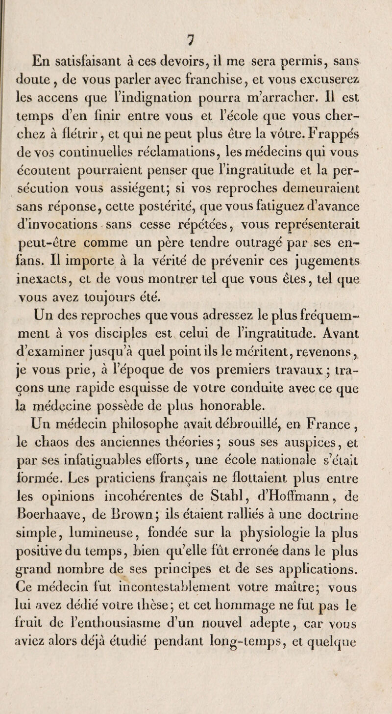 En satisfaisant à ces devoirs, il me sera permis, sans doute , de vous parler avec franchise, et vous excuserez les accens que l’indignation pourra m’arracher. Il est temps d’en finir entre vous et l’école que vous cher¬ chez à flétrir, et qui ne peut plus être la vôtre. Frappés de vos continuelles réclamations, les médecins qui vous écoutent pourraient penser que l’ingratitude et la per¬ sécution vous assiègent; si vos reproches demeuraient sans réponse, cette postérité, que vous fatiguez d’avance d’invocations sans cesse répétées, vous représenterait peut-être comme un père tendre outragé par ses en- fans. Il importe à la vérité de prévenir ces jugements inexacts, et de vous montrer tel que vous êtes, tel que vous avez toujours été. Un des reproches que vous adressez le plus fréquem¬ ment à vos disciples est celui de l’ingratitude. Avant d’examiner jusqu’à quel point ils le méritent, revenons, je vous prie, à l’époque de vos premiers travaux; tra¬ çons une rapide esquisse de votre conduite avec ce que la médecine possède de plus honorable. Un médecin philosophe avait débrouillé, en France , le chaos des anciennes théories ; sous ses auspices, et par ses infadguables efforts, une école nationale s’était lormée. Les praticiens français ne flottaient plus entre les opinions incohérentes de Stahl, d’Hoffmann, de Boerhaave, de Brown; ils étaient ralliés à une doctrine simple, lumineuse, fondée sur la physiologie la plus positive du temps, bien qu’elle fut erronée dans le plus grand nombre de ses principes et de ses applications. Ce médecin fut incontestablement votre maître; vous lui avez dédié voire thèse; et cet hommage ne fut pas le fruit de l’enthousiasme d’un nouvel adepte, car vous aviez alors déjà étudié pendant long-temps, et quelque