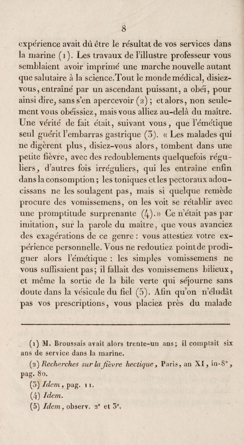 8 expérience avait dû être le résultat de vos services dans la marine (1). Les travaux de l’illustre professeur vous semblaient avoir imprime une marche nouvelle autant que salutaire a la science.Tout le monde médical, disiez- vous, entraîne par un ascendant puissant, a obéi, pour ainsi dire, sans s’en apercevoir (2) ; et alors, non seule¬ ment vous obéissiez, mais vous alliez au-delà du maître. Une vérité de fait était, suivant vous, que féru étique seul guérit l’embarras gastrique (3). (( Les malades qui ne digèrent plus, disiez-vous alors, tombent dans une petite fièvre, avec des redoublements quelquefois régu¬ liers, d’autres fois irréguliers, qui les entraîne enfin dans la consomption ; les toniques et les pectoraux adou- cissans ne les soulagent pas, mais si quelque remède procure des vomissemens, on les voit se rétablir avec une promptitude surprenante (4).» Ce n'était pas par imitation, sur la parole du maître, que vous avanciez des exagérations de ce genre : vous attestiez votre ex¬ périence personnelle. Vous ne redoutiez pointde prodi¬ guer alors l’émétique : les simples vomissemens ne vous suffisaient pas ; il fallait des vomissemens bilieux, et même la sortie de la bile verte qui séjourne sans doute dans la vésicule du fiel (5). Afin qu’on n’éludât pas vos prescriptions, vous placiez près du malade (1) M. Broussais avait alors trente-un ans; il comptait six ans de service dans la marine. (2) Recherches sur la fièvre hectique, Paris, an XI, in-S% pag. 80. (5) Idem, pag. 11. (4) Idem.