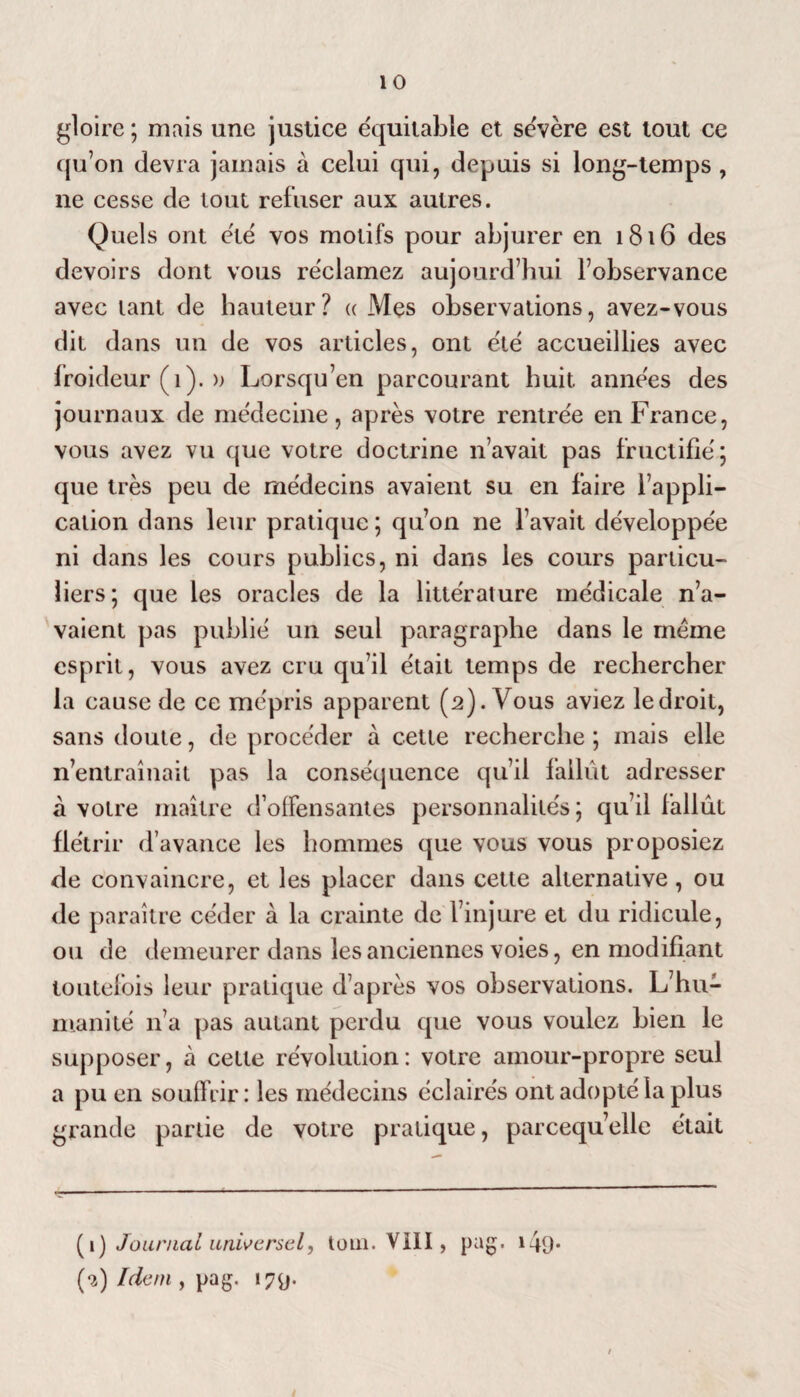 gloire ; mais une justice équitable et sévère est tout ce qu’on devra jamais à celui qui, depuis si long-temps , ne cesse de tout refuser aux autres. Quels ont été vos motifs pour abjurer en 1816 des devoirs dont vous réclamez aujourd’hui l’observance avec tant de hauteur? « Mes observations, avez-vous dit dans un de vos articles, ont été accueillies avec froideur (1). » Lorsqu’on parcourant huit années des journaux de médecine, après votre rentrée en France, vous avez vu que votre doctrine n’avait pas fructifié; que très peu de médecins avaient su en faire l’appli¬ cation dans leur pratique ; qu’on ne l’avait développée ni dans les cours publics, ni dans les cours particu¬ liers; que les oracles de la littérature médicale n’a¬ vaient pas publié un seul paragraphe dans le meme esprit, vous avez cru qu’il était temps de rechercher la cause de ce mépris apparent (2). Vous aviez ledroit, sans doute, de procéder à cette recherche ; mais elle n’entraînait pas la conséquence qu’il fallût adresser à votre maître d’offensantes personnalités; qu’il fallût flétrir d’avance les hommes que vous vous proposiez de convaincre, et les placer dans cette alternative, ou de paraître céder à la crainte de 1 injure et du ridicule, ou de demeurer dans les anciennes voies, en modifiant toutefois leur pratique d’après vos observations. L’hu¬ manité n’a pas autant perdu que vous voulez bien le supposer, à cette révolution: votre amour-propre seul a pu en souffrir: les médecins éclairés ont adopté la plus grande partie de votre pratique, parcequ’elle était (1 ) Journal universel, tom. VIII, pag, 140-