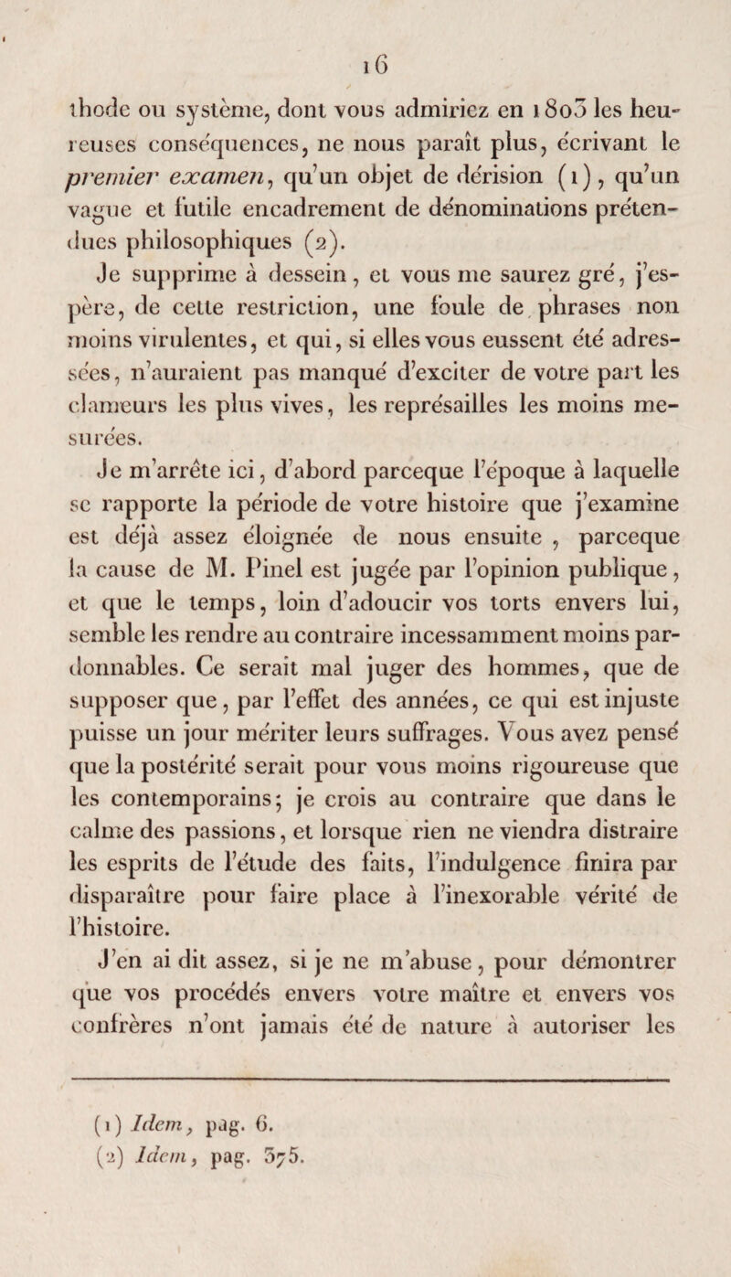 îhode ou système, dont vous admiriez en 1800 les heu¬ reuses conséquences, ne nous paraît plus, écrivant le premier examen, qu un objet de dérision (1), qu’un va^ue et l'utile encadrement de dénominations préten¬ dues philosophiques (2). Je supprime à dessein, et vous me saurez gré, j’es¬ père, de celte restriction, une foule de phrases non moins virulentes, et qui, si elles vous eussent été adres¬ sées , n’auraient pas manqué d’exciter de votre part les clameurs les plus vives, les représailles les moins me¬ surées. Je m’arrête ici, d’abord parceque fépoque à laquelle se rapporte la période de votre histoire que j’examine est déjà assez éloignée de nous ensuite , parceque la cause de M. Pinel est jugée par l’opinion publique, et que le temps, loin d’adoucir vos torts envers lui, semble les rendre au contraire incessamment moins par¬ donnables. Ce serait mal juger des hommes, que de supposer que, par l’effet des années, ce qui est injuste puisse un jour mériter leurs suffrages. \ ous avez pensé que la postérité serait pour vous moins rigoureuse que les contemporains; je crois au contraire que dans le calme des passions, et lorsque rien ne viendra distraire les esprits de l’étude des faits, l’indulgence finira par disparaître pour faire place à l’inexorable vérité de l’histoire. J’en ai dit assez, si je ne m’abuse, pour démontrer que vos procédés envers votre maître et envers vos confrères n’ont jamais été de nature à autoriser les (1) Idem, pag. G.