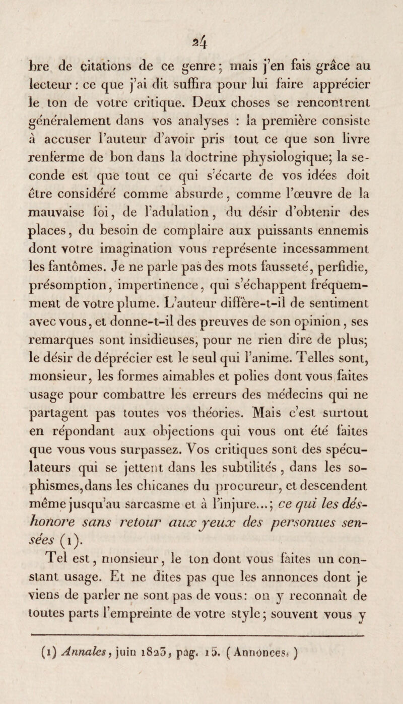 94 (ire de citations de ce genre ; mais j’en fais grâce au lecteur : ce que j’ai dit suffira pour lui faire apprécier le ton de votre critique. Deux choses se rencontrent généralement dans vos analyses : la première consiste à accuser l’auteur d’avoir pris tout ce que son livre renferme de bon dans la doctrine physiologique; la se¬ conde est que tout ce qui s’écarte de vos ide'es doit être considéré comme absurde, comme l’œuvre de la mauvaise foi, de l’adulation, du désir d’obtenir des places, du besoin de complaire aux puissants ennemis dont votre imagination vous représente incessamment les fantômes. Je ne parle pas des mots fausseté, perfidie, présomption, impertinence, qui s’échappent fréquem¬ ment de votre plume. L’auteur diffère-t-il de sentiment avec vous, et donne-t-il des preuves de son opinion, ses remarques sont insidieuses, pour ne rien dire de plus; le désir de déprécier est le seul qui l’anime. Telles sont, monsieur, les formes aimables et polies dont vous faites usage pour combattre les erreurs des médecins qui ne partagent pas toutes vos théories. Mais c’est surtout en répondant aux objections qui vous ont été faites que vous vous surpassez. Vos critiques sont des spécu¬ lateurs qui se jettent dans les subtilités , dans les so¬ phismes,dans les chicanes du procureur, et descendent même jusqu’au sarcasme et à l’injure...; ce qui les dés¬ honore sa?is retour aux yeux des personues sen¬ sées (1). Tel est, monsieur, le ton dont vous faites un con¬ stant usage. Et ne dites pas que les annonces dont je viens de parler ne sont pas de vous: on y reconnaît de toutes parts l’empreinte de votre style ; souvent vous y